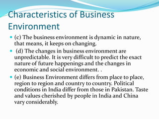 Characteristics of Business
Environment
 (c) The business environment is dynamic in nature,
that means, it keeps on changing.
 (d) The changes in business environment are
unpredictable. It is very difficult to predict the exact
nature of future happenings and the changes in
economic and social environment. .
 (e) Business Environment differs from place to place,
region to region and country to country. Political
conditions in India differ from those in Pakistan. Taste
and values cherished by people in India and China
vary considerably.
 