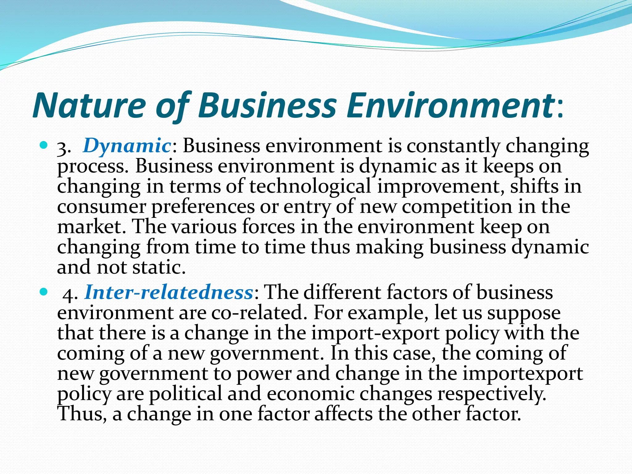 Nature of Business Environment:
 3. Dynamic: Business environment is constantly changing
process. Business environment is dynamic as it keeps on
changing in terms of technological improvement, shifts in
consumer preferences or entry of new competition in the
market. The various forces in the environment keep on
changing from time to time thus making business dynamic
and not static.
 4. Inter-relatedness: The different factors of business
environment are co-related. For example, let us suppose
that there is a change in the import-export policy with the
coming of a new government. In this case, the coming of
new government to power and change in the importexport
policy are political and economic changes respectively.
Thus, a change in one factor affects the other factor.
 