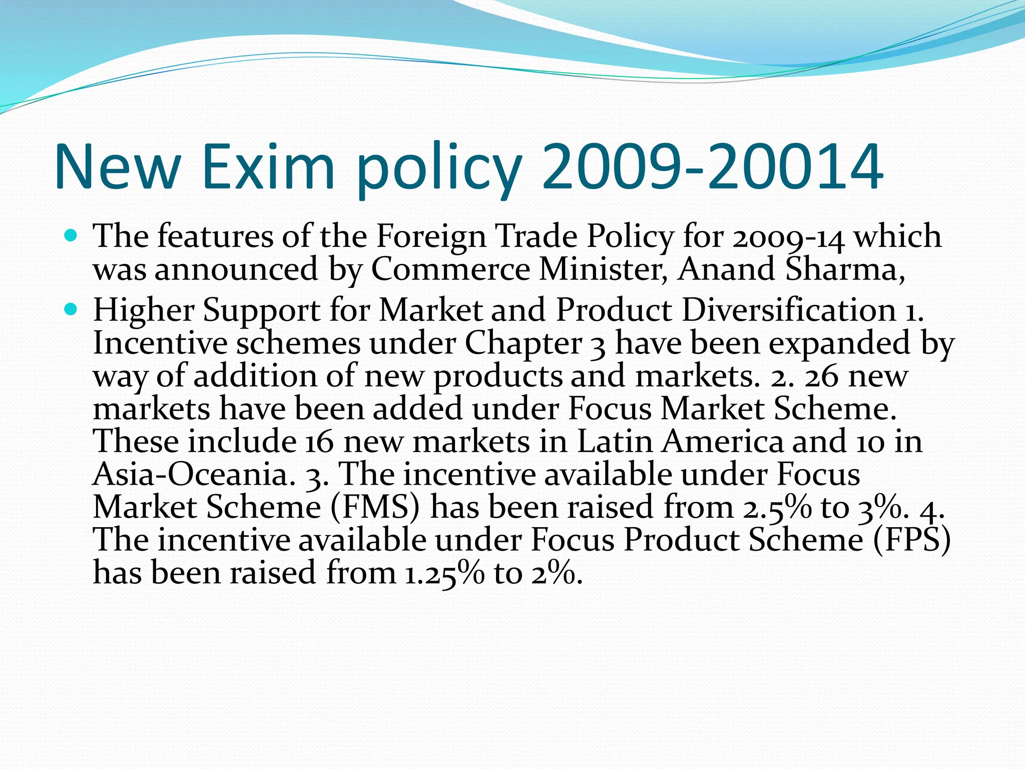 New Exim policy 2009-20014
 The features of the Foreign Trade Policy for 2009-14 which
was announced by Commerce Minister, Anand Sharma,
 Higher Support for Market and Product Diversification 1.
Incentive schemes under Chapter 3 have been expanded by
way of addition of new products and markets. 2. 26 new
markets have been added under Focus Market Scheme.
These include 16 new markets in Latin America and 10 in
Asia-Oceania. 3. The incentive available under Focus
Market Scheme (FMS) has been raised from 2.5% to 3%. 4.
The incentive available under Focus Product Scheme (FPS)
has been raised from 1.25% to 2%.
 
