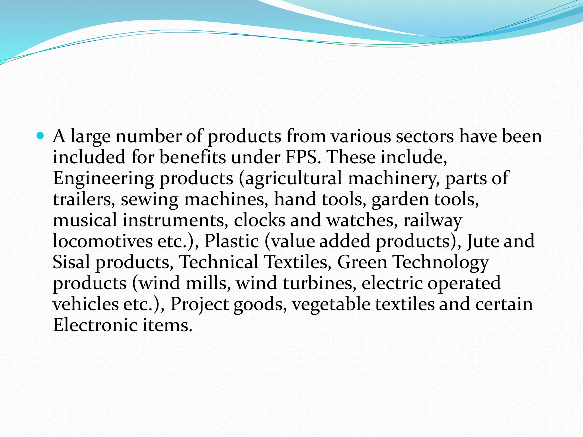  A large number of products from various sectors have been
included for benefits under FPS. These include,
Engineering products (agricultural machinery, parts of
trailers, sewing machines, hand tools, garden tools,
musical instruments, clocks and watches, railway
locomotives etc.), Plastic (value added products), Jute and
Sisal products, Technical Textiles, Green Technology
products (wind mills, wind turbines, electric operated
vehicles etc.), Project goods, vegetable textiles and certain
Electronic items.
 