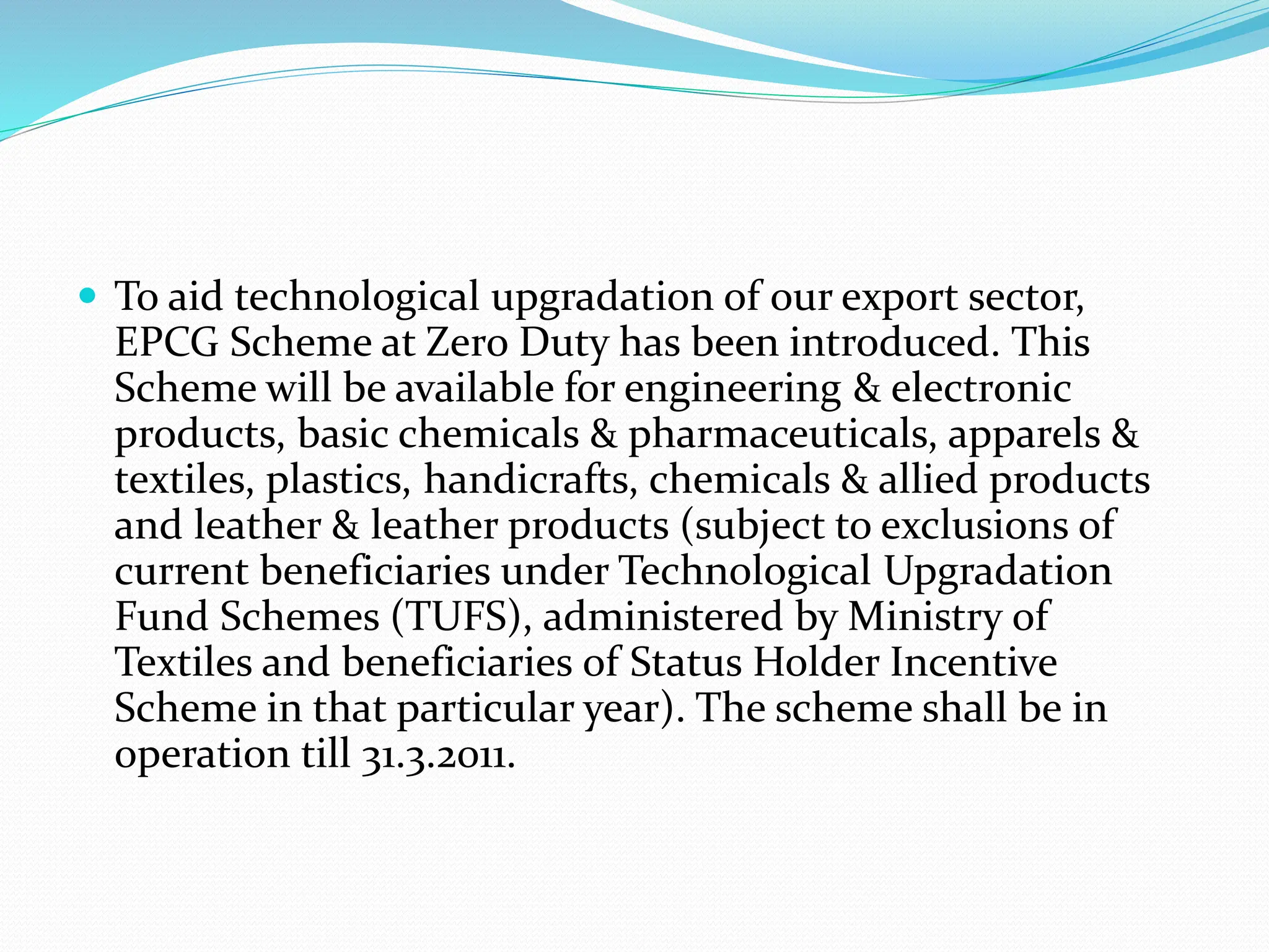  To aid technological upgradation of our export sector,
EPCG Scheme at Zero Duty has been introduced. This
Scheme will be available for engineering & electronic
products, basic chemicals & pharmaceuticals, apparels &
textiles, plastics, handicrafts, chemicals & allied products
and leather & leather products (subject to exclusions of
current beneficiaries under Technological Upgradation
Fund Schemes (TUFS), administered by Ministry of
Textiles and beneficiaries of Status Holder Incentive
Scheme in that particular year). The scheme shall be in
operation till 31.3.2011.
 