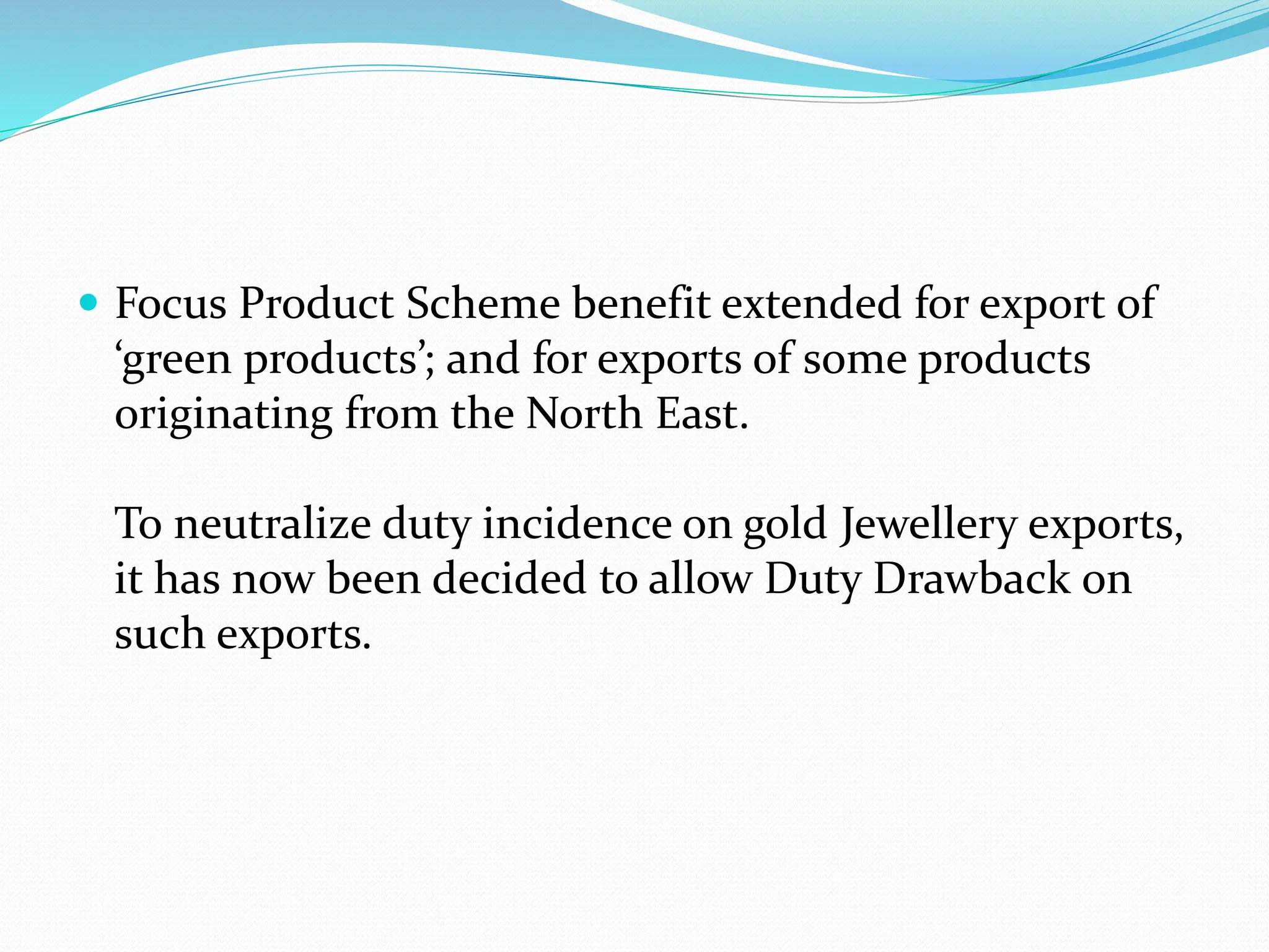  Focus Product Scheme benefit extended for export of
‘green products’; and for exports of some products
originating from the North East.
To neutralize duty incidence on gold Jewellery exports,
it has now been decided to allow Duty Drawback on
such exports.
 