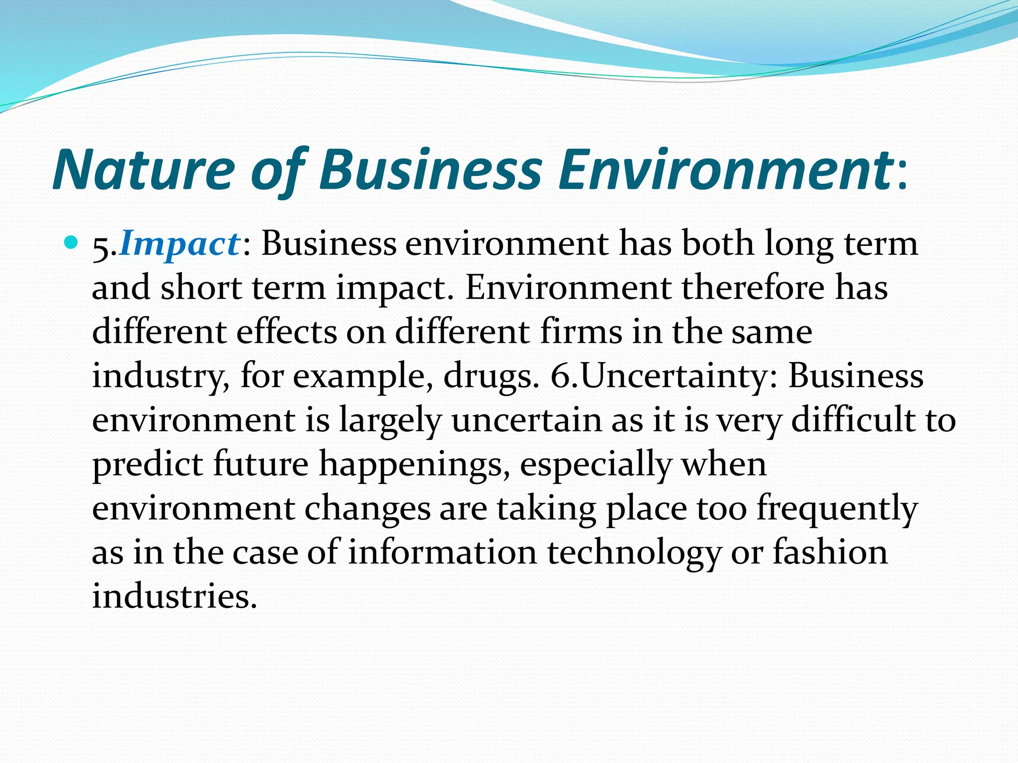 Nature of Business Environment:
 5.Impact: Business environment has both long term
and short term impact. Environment therefore has
different effects on different firms in the same
industry, for example, drugs. 6.Uncertainty: Business
environment is largely uncertain as it is very difficult to
predict future happenings, especially when
environment changes are taking place too frequently
as in the case of information technology or fashion
industries.
 