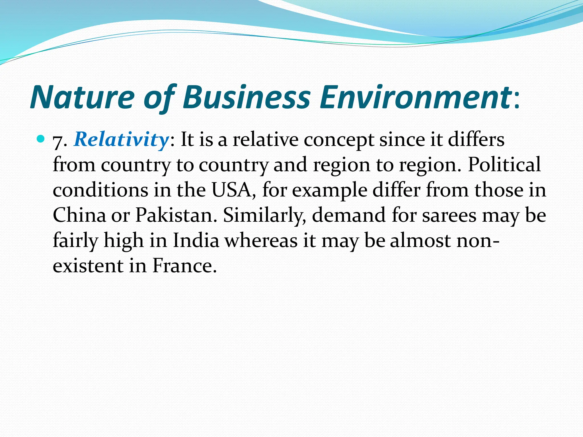 Nature of Business Environment:
 7. Relativity: It is a relative concept since it differs
from country to country and region to region. Political
conditions in the USA, for example differ from those in
China or Pakistan. Similarly, demand for sarees may be
fairly high in India whereas it may be almost non-
existent in France.
 