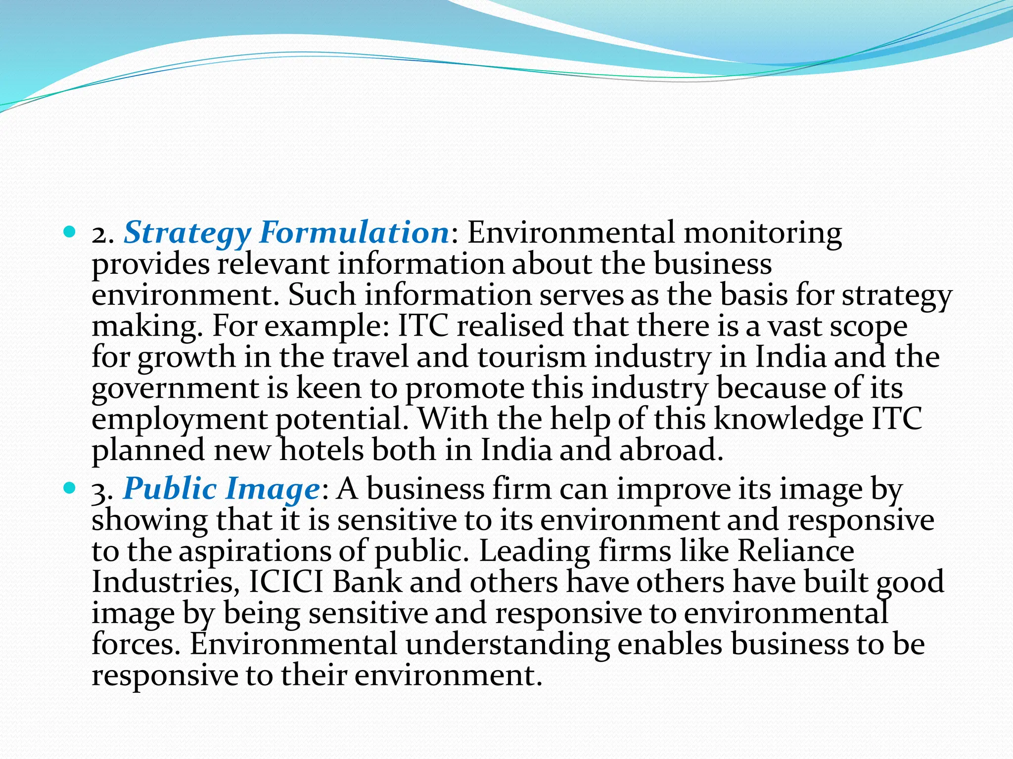  2. Strategy Formulation: Environmental monitoring
provides relevant information about the business
environment. Such information serves as the basis for strategy
making. For example: ITC realised that there is a vast scope
for growth in the travel and tourism industry in India and the
government is keen to promote this industry because of its
employment potential. With the help of this knowledge ITC
planned new hotels both in India and abroad.
 3. Public Image: A business firm can improve its image by
showing that it is sensitive to its environment and responsive
to the aspirations of public. Leading firms like Reliance
Industries, ICICI Bank and others have others have built good
image by being sensitive and responsive to environmental
forces. Environmental understanding enables business to be
responsive to their environment.
 