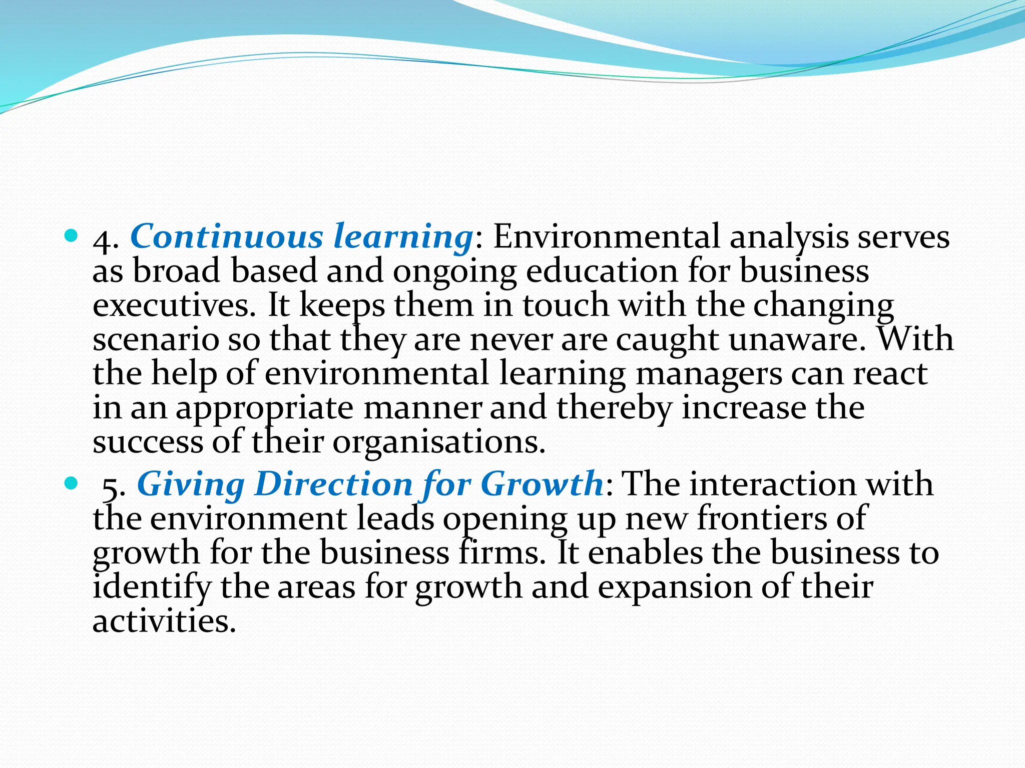  4. Continuous learning: Environmental analysis serves
as broad based and ongoing education for business
executives. It keeps them in touch with the changing
scenario so that they are never are caught unaware. With
the help of environmental learning managers can react
in an appropriate manner and thereby increase the
success of their organisations.
 5. Giving Direction for Growth: The interaction with
the environment leads opening up new frontiers of
growth for the business firms. It enables the business to
identify the areas for growth and expansion of their
activities.
 