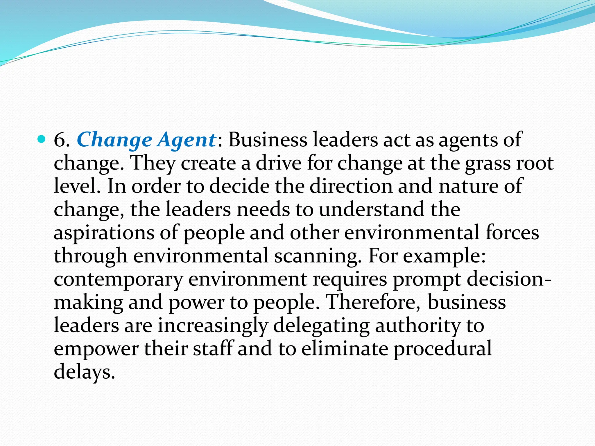  6. Change Agent: Business leaders act as agents of
change. They create a drive for change at the grass root
level. In order to decide the direction and nature of
change, the leaders needs to understand the
aspirations of people and other environmental forces
through environmental scanning. For example:
contemporary environment requires prompt decision-
making and power to people. Therefore, business
leaders are increasingly delegating authority to
empower their staff and to eliminate procedural
delays.
 