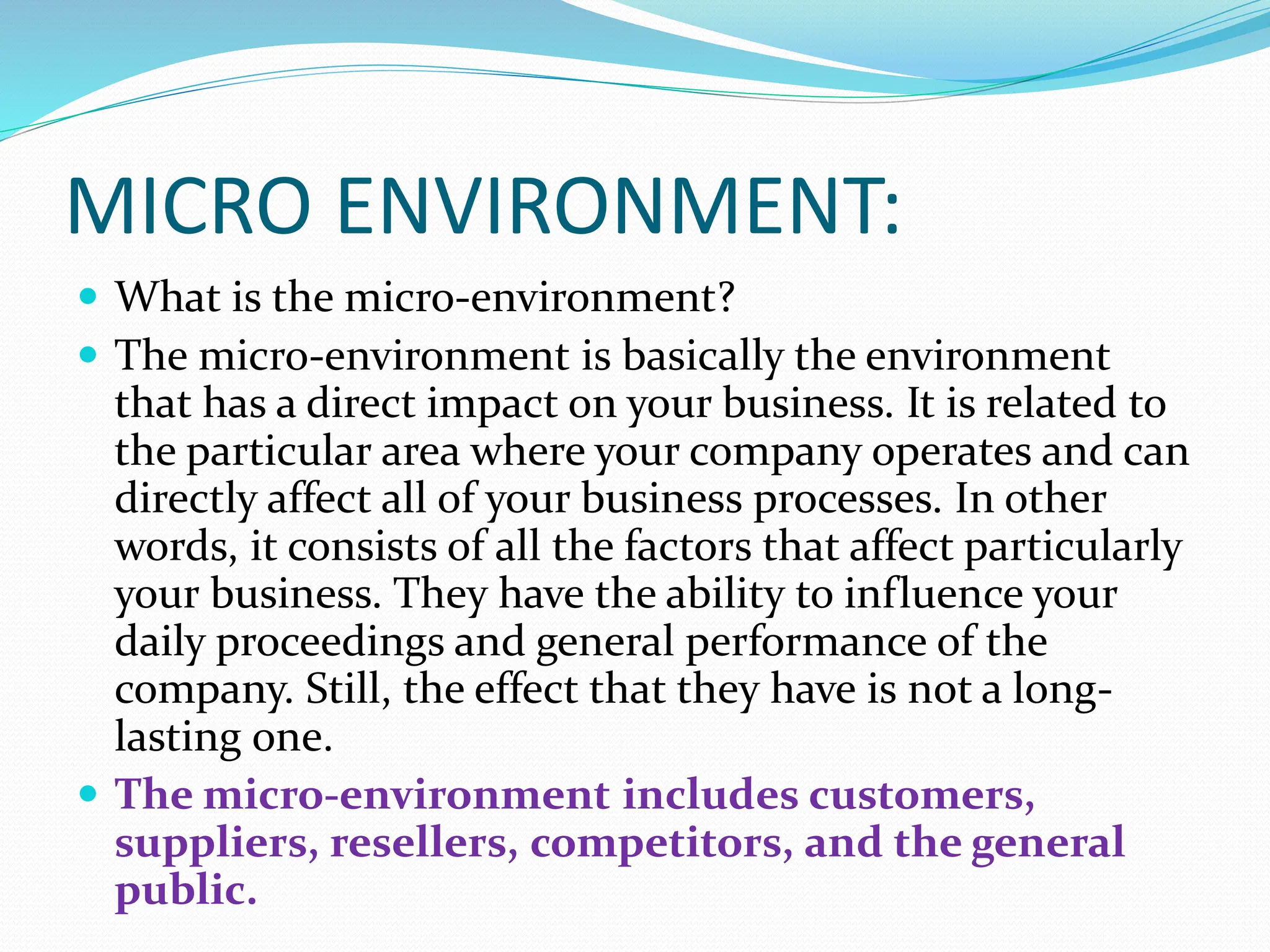 MICRO ENVIRONMENT:
 What is the micro-environment?
 The micro-environment is basically the environment
that has a direct impact on your business. It is related to
the particular area where your company operates and can
directly affect all of your business processes. In other
words, it consists of all the factors that affect particularly
your business. They have the ability to influence your
daily proceedings and general performance of the
company. Still, the effect that they have is not a long-
lasting one.
 The micro-environment includes customers,
suppliers, resellers, competitors, and the general
public.
 