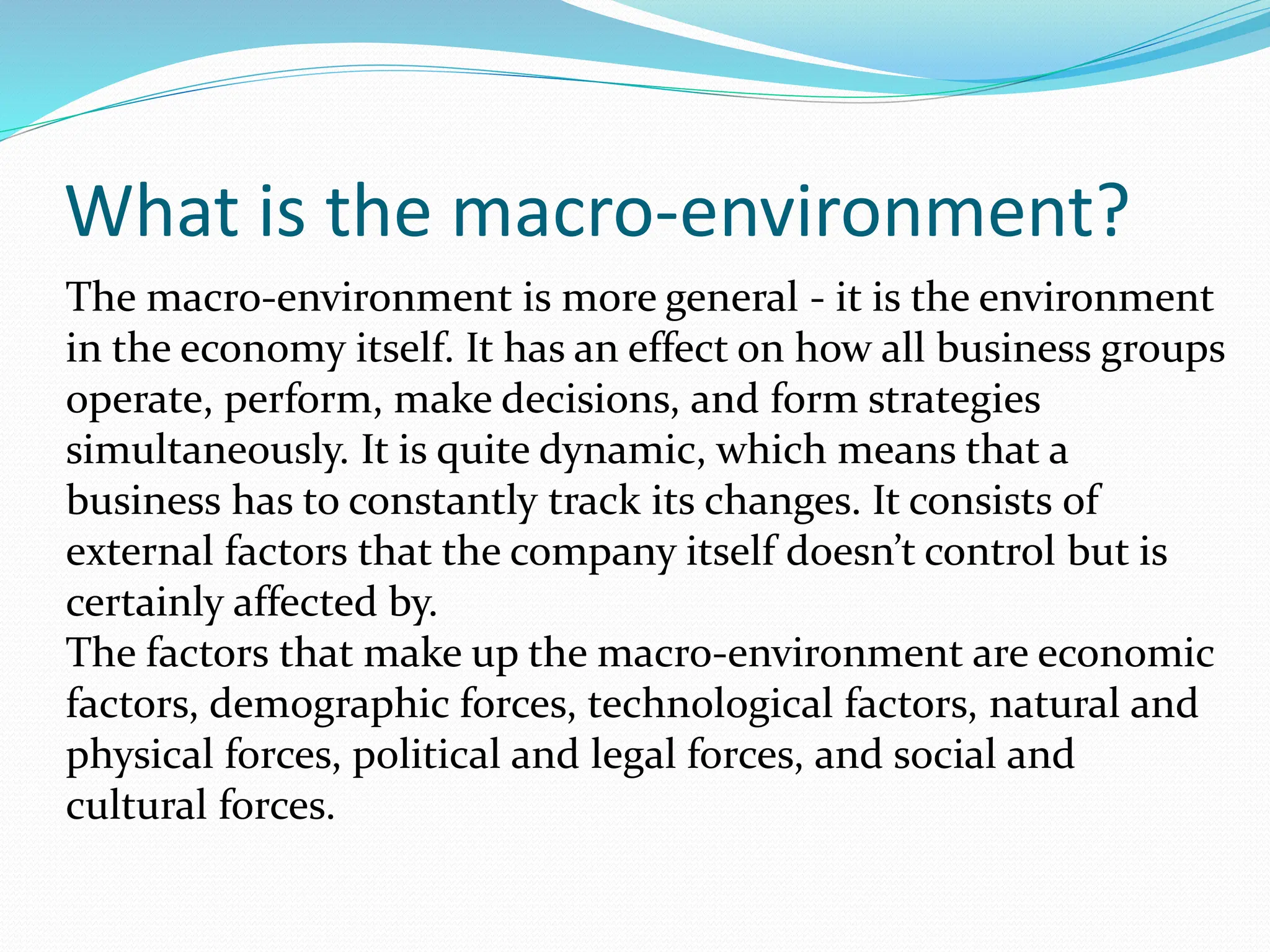What is the macro-environment?
The macro-environment is more general - it is the environment
in the economy itself. It has an effect on how all business groups
operate, perform, make decisions, and form strategies
simultaneously. It is quite dynamic, which means that a
business has to constantly track its changes. It consists of
external factors that the company itself doesn’t control but is
certainly affected by.
The factors that make up the macro-environment are economic
factors, demographic forces, technological factors, natural and
physical forces, political and legal forces, and social and
cultural forces.
 