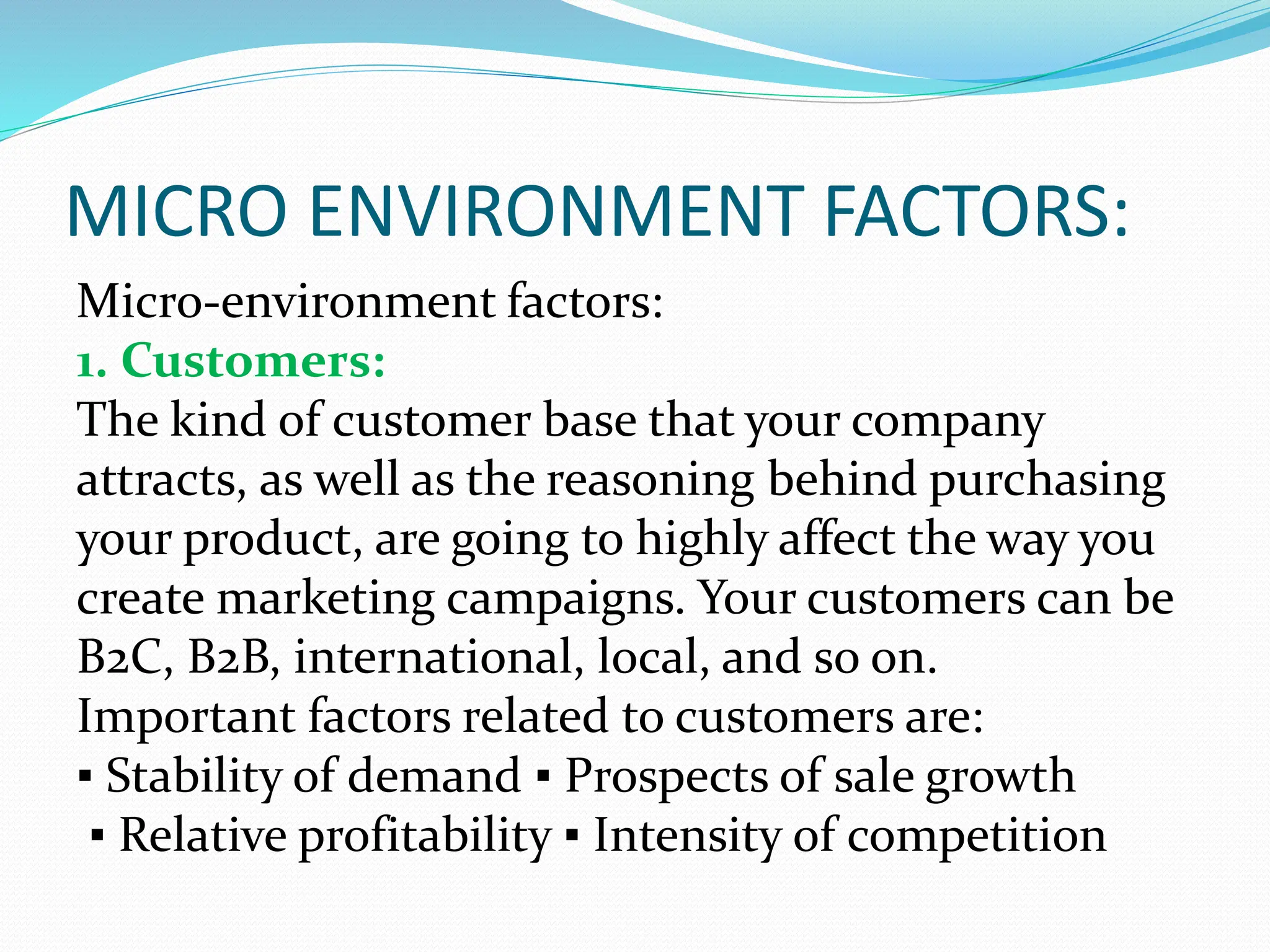 MICRO ENVIRONMENT FACTORS:
Micro-environment factors:
1. Customers:
The kind of customer base that your company
attracts, as well as the reasoning behind purchasing
your product, are going to highly affect the way you
create marketing campaigns. Your customers can be
B2C, B2B, international, local, and so on.
Important factors related to customers are:
▪ Stability of demand ▪ Prospects of sale growth
▪ Relative profitability ▪ Intensity of competition
 