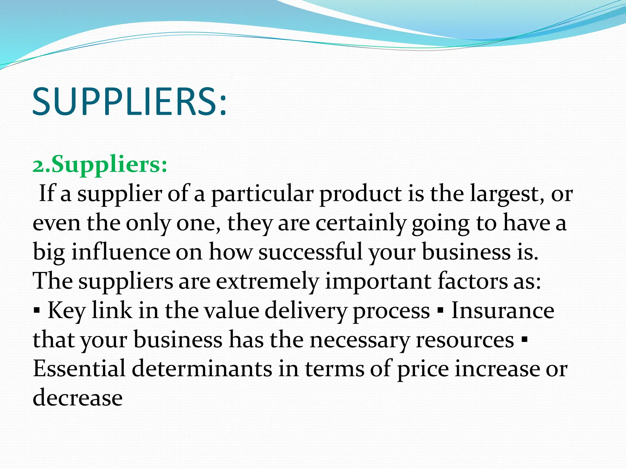 SUPPLIERS:
2.Suppliers:
If a supplier of a particular product is the largest, or
even the only one, they are certainly going to have a
big influence on how successful your business is.
The suppliers are extremely important factors as:
▪ Key link in the value delivery process ▪ Insurance
that your business has the necessary resources ▪
Essential determinants in terms of price increase or
decrease
 