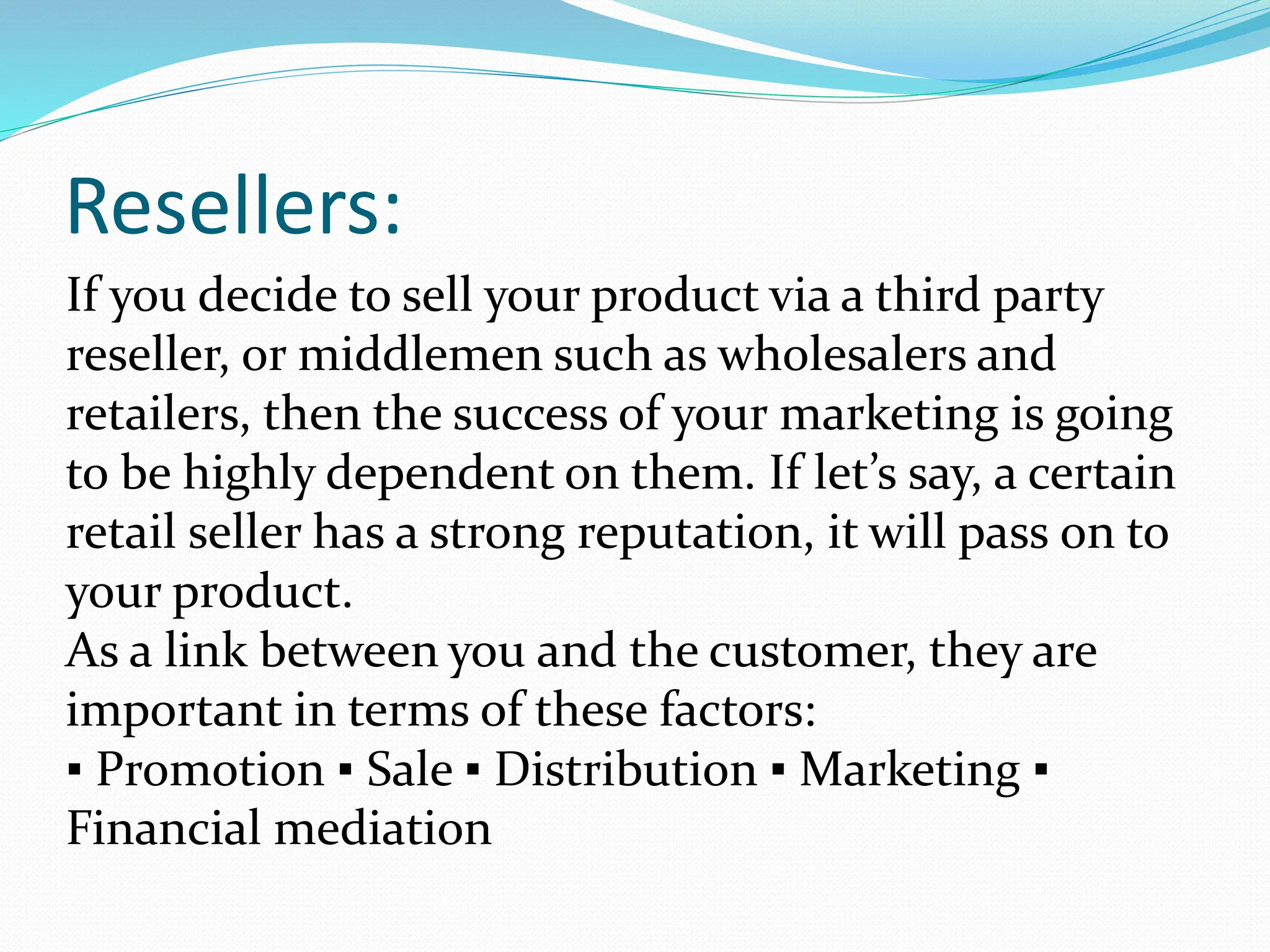 Resellers:
If you decide to sell your product via a third party
reseller, or middlemen such as wholesalers and
retailers, then the success of your marketing is going
to be highly dependent on them. If let’s say, a certain
retail seller has a strong reputation, it will pass on to
your product.
As a link between you and the customer, they are
important in terms of these factors:
▪ Promotion ▪ Sale ▪ Distribution ▪ Marketing ▪
Financial mediation
 