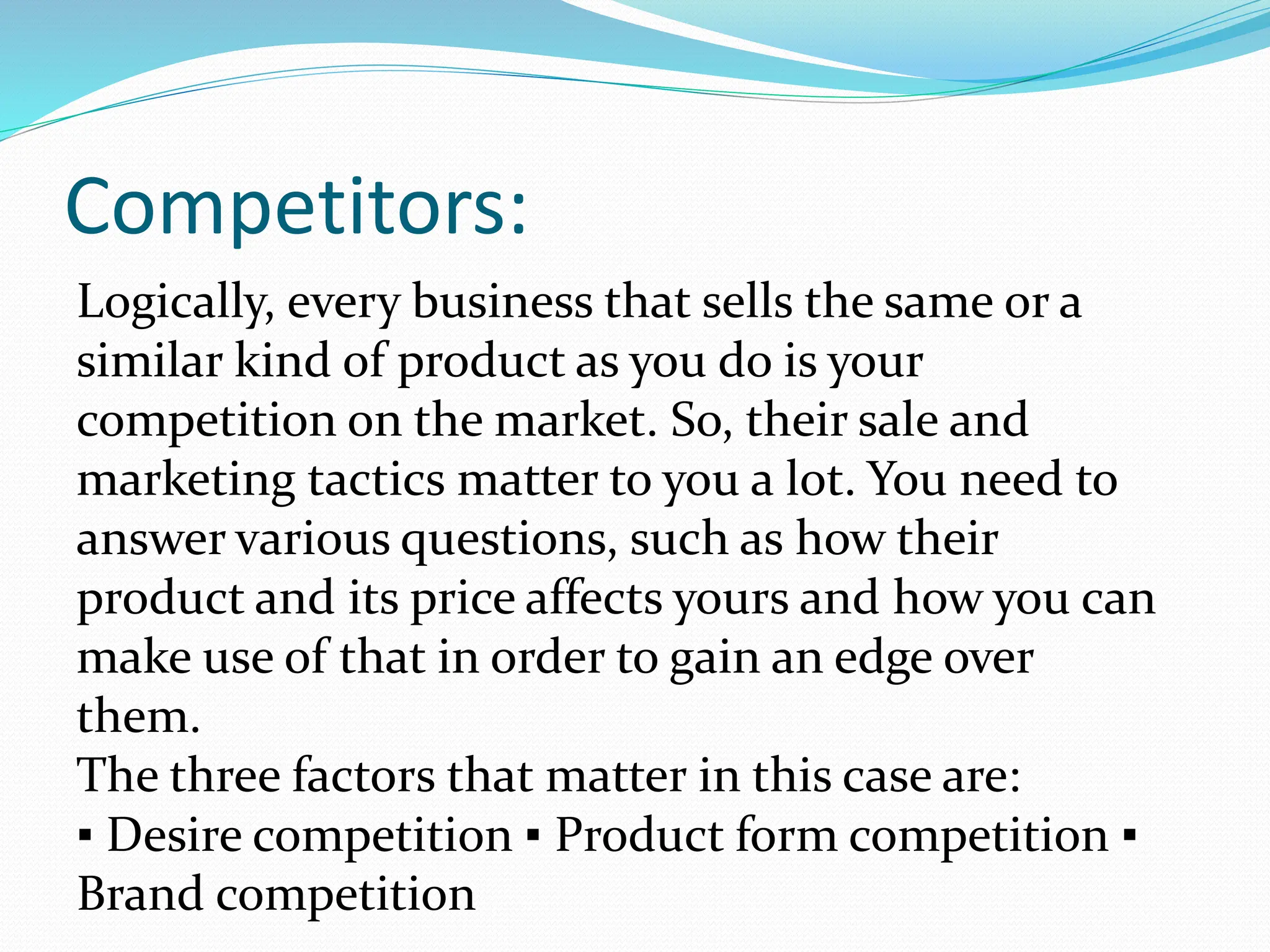 Competitors:
Logically, every business that sells the same or a
similar kind of product as you do is your
competition on the market. So, their sale and
marketing tactics matter to you a lot. You need to
answer various questions, such as how their
product and its price affects yours and how you can
make use of that in order to gain an edge over
them.
The three factors that matter in this case are:
▪ Desire competition ▪ Product form competition ▪
Brand competition
 