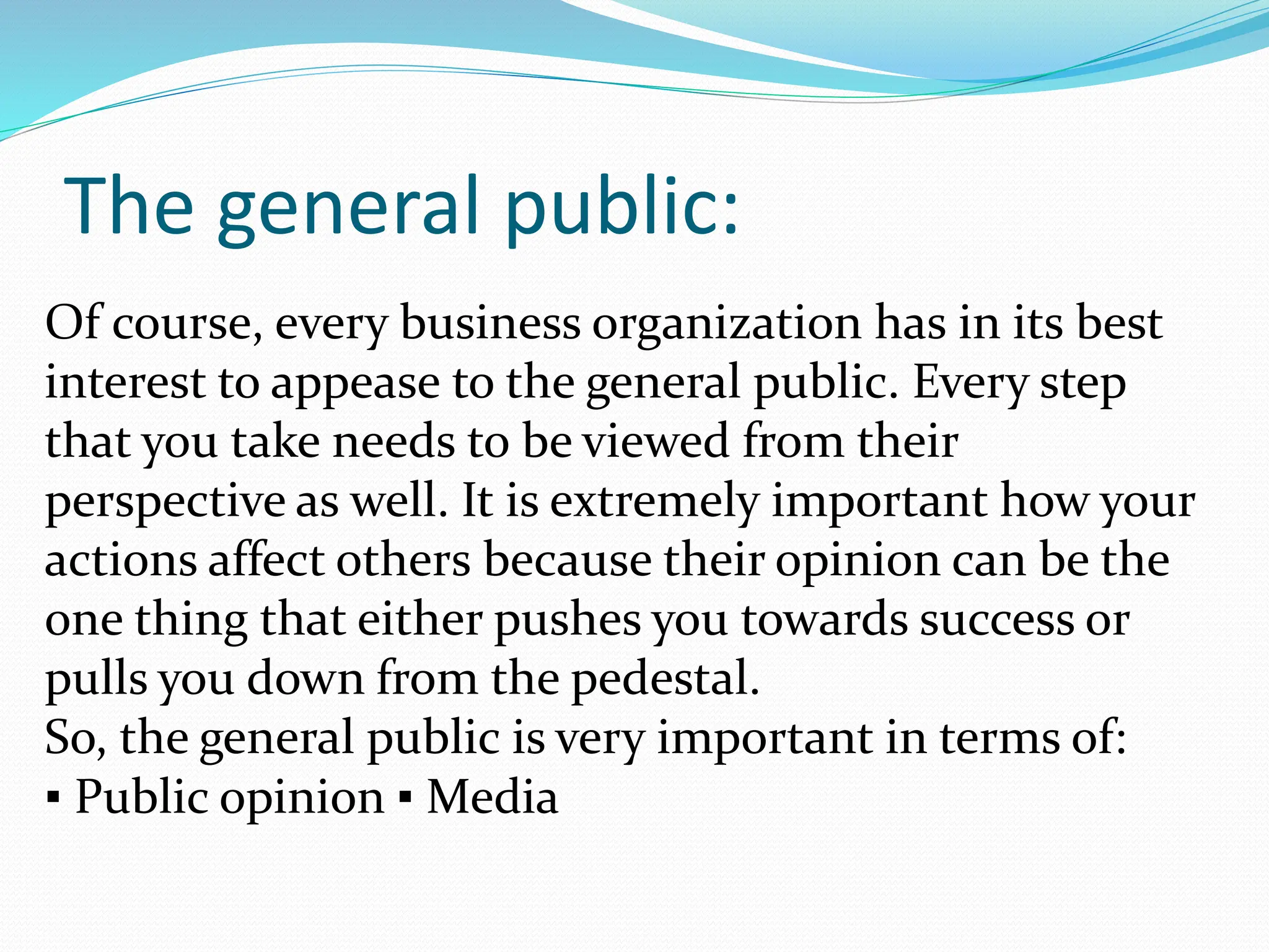 The general public:
Of course, every business organization has in its best
interest to appease to the general public. Every step
that you take needs to be viewed from their
perspective as well. It is extremely important how your
actions affect others because their opinion can be the
one thing that either pushes you towards success or
pulls you down from the pedestal.
So, the general public is very important in terms of:
▪ Public opinion ▪ Media
 