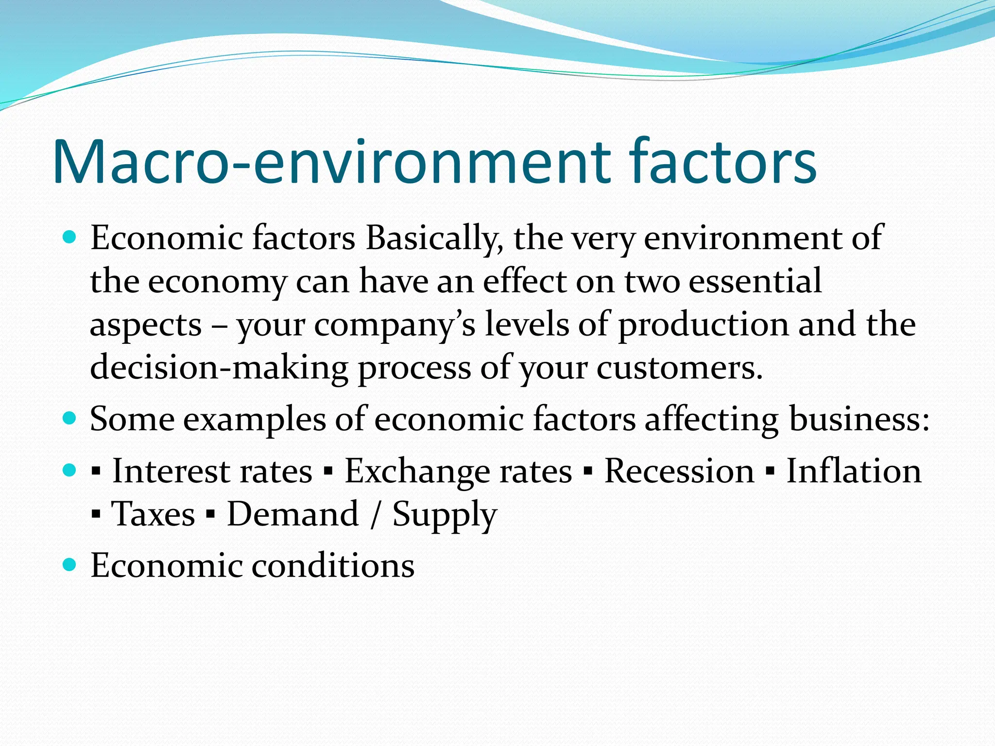 Macro-environment factors
 Economic factors Basically, the very environment of
the economy can have an effect on two essential
aspects – your company’s levels of production and the
decision-making process of your customers.
 Some examples of economic factors affecting business:
 ▪ Interest rates ▪ Exchange rates ▪ Recession ▪ Inflation
▪ Taxes ▪ Demand / Supply
 Economic conditions
 