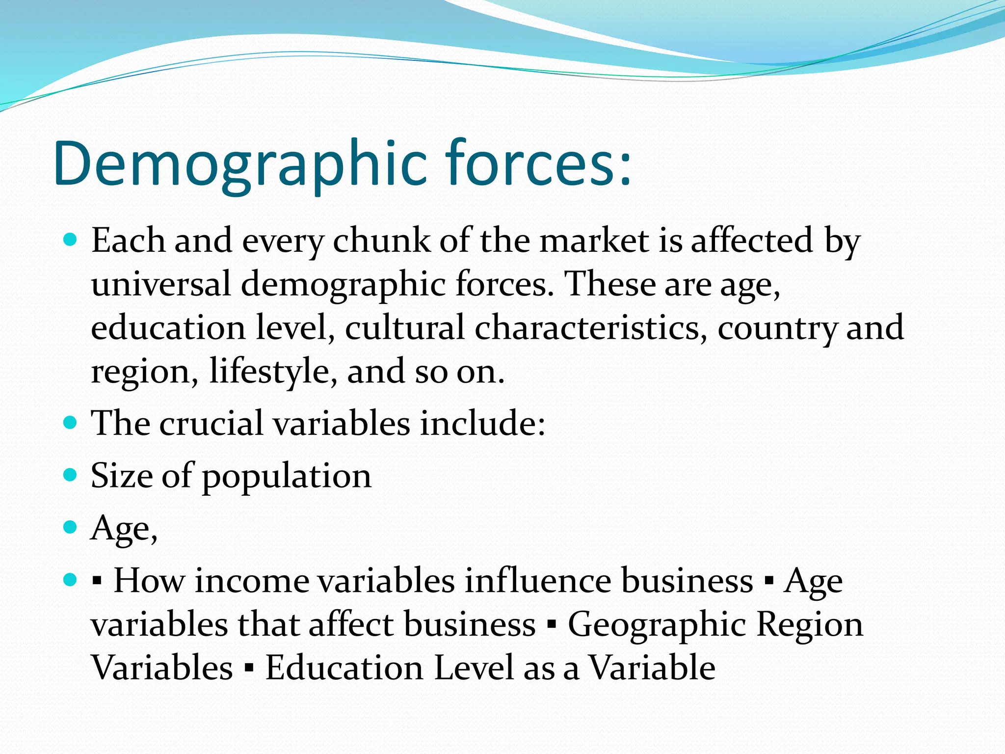 Demographic forces:
 Each and every chunk of the market is affected by
universal demographic forces. These are age,
education level, cultural characteristics, country and
region, lifestyle, and so on.
 The crucial variables include:
 Size of population
 Age,
 ▪ How income variables influence business ▪ Age
variables that affect business ▪ Geographic Region
Variables ▪ Education Level as a Variable
 