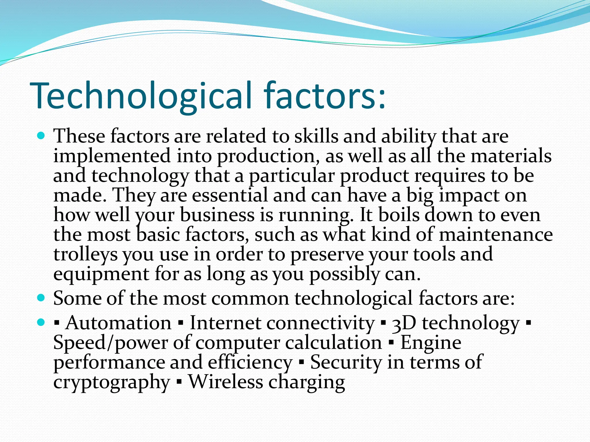 Technological factors:
 These factors are related to skills and ability that are
implemented into production, as well as all the materials
and technology that a particular product requires to be
made. They are essential and can have a big impact on
how well your business is running. It boils down to even
the most basic factors, such as what kind of maintenance
trolleys you use in order to preserve your tools and
equipment for as long as you possibly can.
 Some of the most common technological factors are:
 ▪ Automation ▪ Internet connectivity ▪ 3D technology ▪
Speed/power of computer calculation ▪ Engine
performance and efficiency ▪ Security in terms of
cryptography ▪ Wireless charging
 
