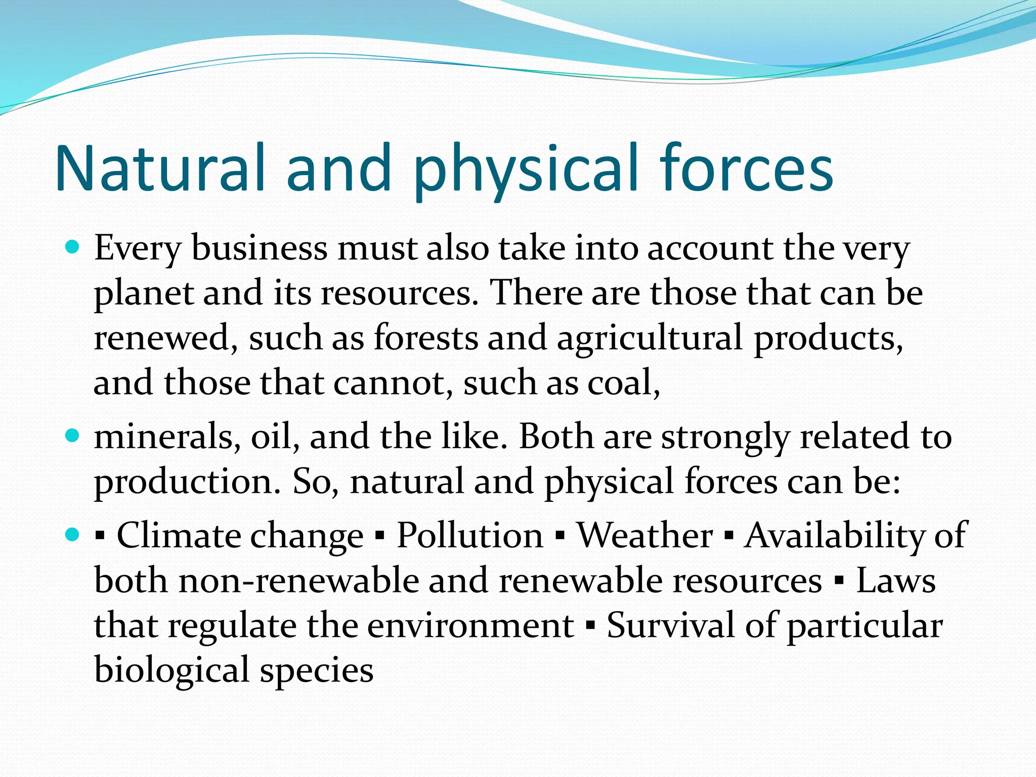 Natural and physical forces
 Every business must also take into account the very
planet and its resources. There are those that can be
renewed, such as forests and agricultural products,
and those that cannot, such as coal,
 minerals, oil, and the like. Both are strongly related to
production. So, natural and physical forces can be:
 ▪ Climate change ▪ Pollution ▪ Weather ▪ Availability of
both non-renewable and renewable resources ▪ Laws
that regulate the environment ▪ Survival of particular
biological species
 