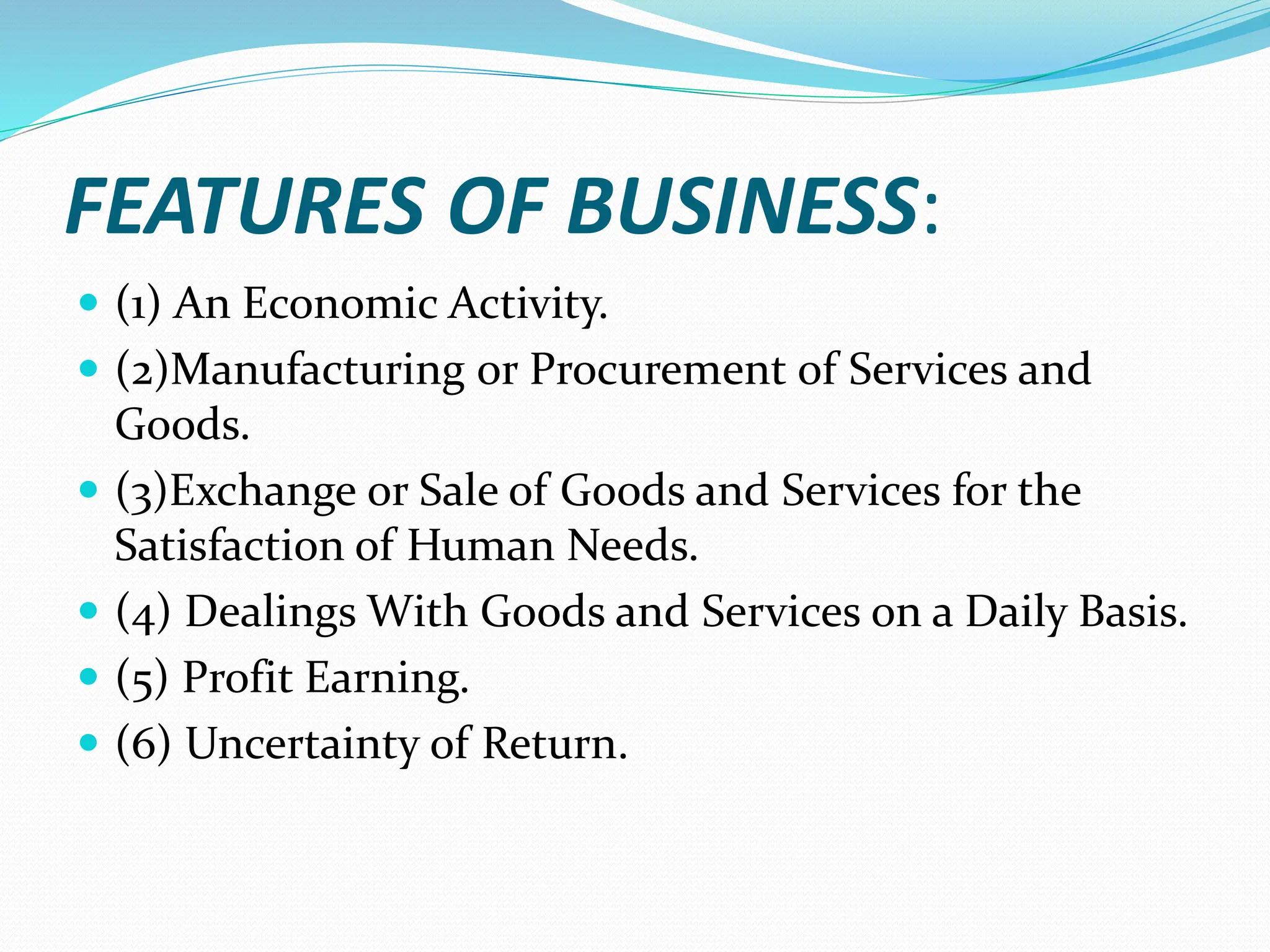 FEATURES OF BUSINESS:
 (1) An Economic Activity.
 (2)Manufacturing or Procurement of Services and
Goods.
 (3)Exchange or Sale of Goods and Services for the
Satisfaction of Human Needs.
 (4) Dealings With Goods and Services on a Daily Basis.
 (5) Profit Earning.
 (6) Uncertainty of Return.
 