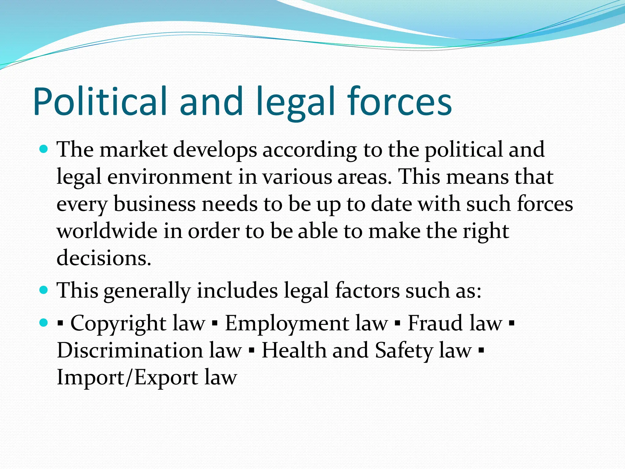 Political and legal forces
 The market develops according to the political and
legal environment in various areas. This means that
every business needs to be up to date with such forces
worldwide in order to be able to make the right
decisions.
 This generally includes legal factors such as:
 ▪ Copyright law ▪ Employment law ▪ Fraud law ▪
Discrimination law ▪ Health and Safety law ▪
Import/Export law
 