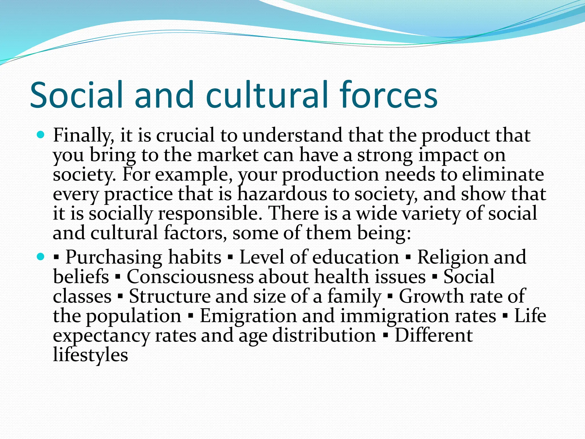 Social and cultural forces
 Finally, it is crucial to understand that the product that
you bring to the market can have a strong impact on
society. For example, your production needs to eliminate
every practice that is hazardous to society, and show that
it is socially responsible. There is a wide variety of social
and cultural factors, some of them being:
 ▪ Purchasing habits ▪ Level of education ▪ Religion and
beliefs ▪ Consciousness about health issues ▪ Social
classes ▪ Structure and size of a family ▪ Growth rate of
the population ▪ Emigration and immigration rates ▪ Life
expectancy rates and age distribution ▪ Different
lifestyles
 