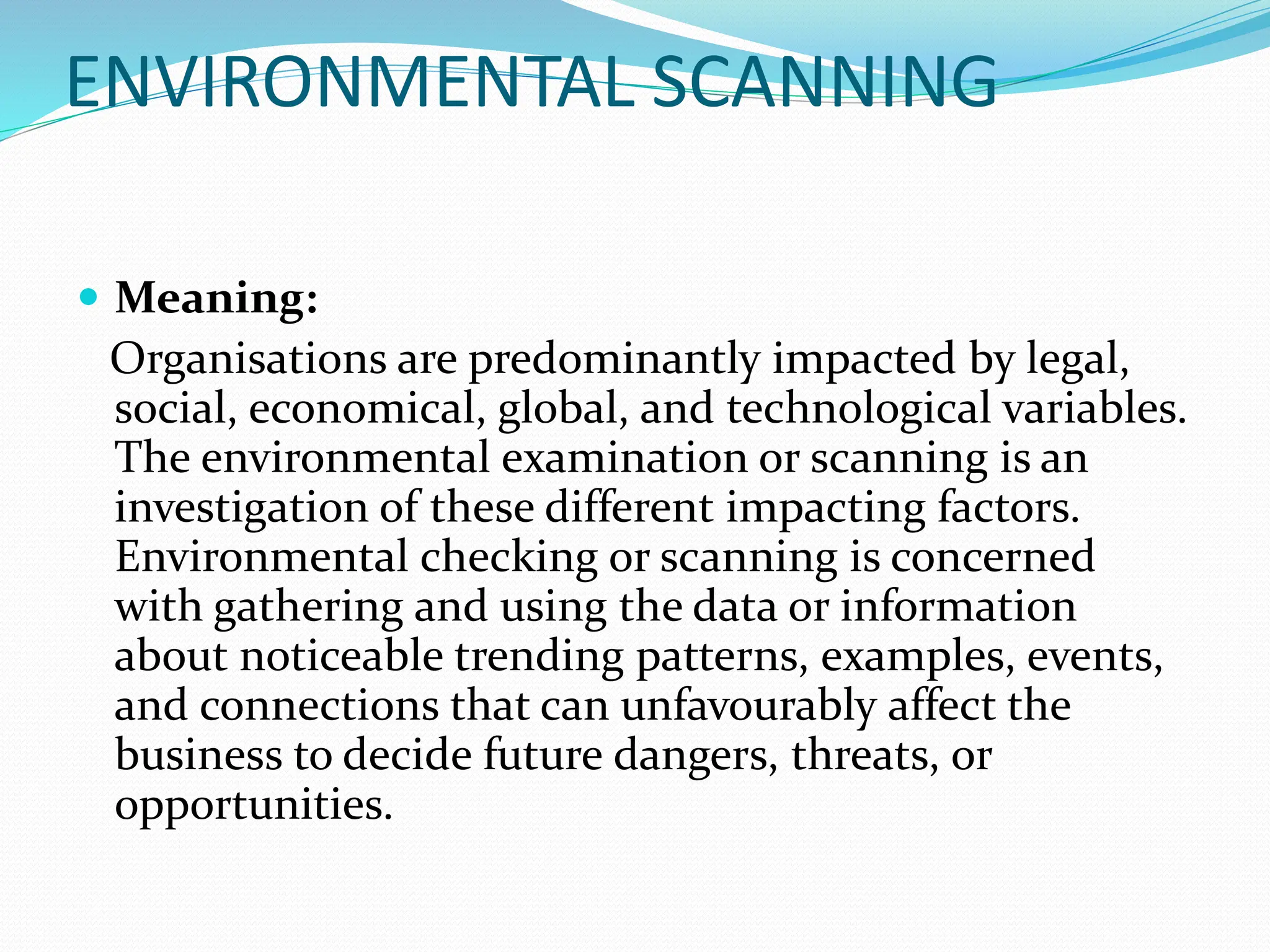 ENVIRONMENTAL SCANNING
 Meaning:
Organisations are predominantly impacted by legal,
social, economical, global, and technological variables.
The environmental examination or scanning is an
investigation of these different impacting factors.
Environmental checking or scanning is concerned
with gathering and using the data or information
about noticeable trending patterns, examples, events,
and connections that can unfavourably affect the
business to decide future dangers, threats, or
opportunities.
 