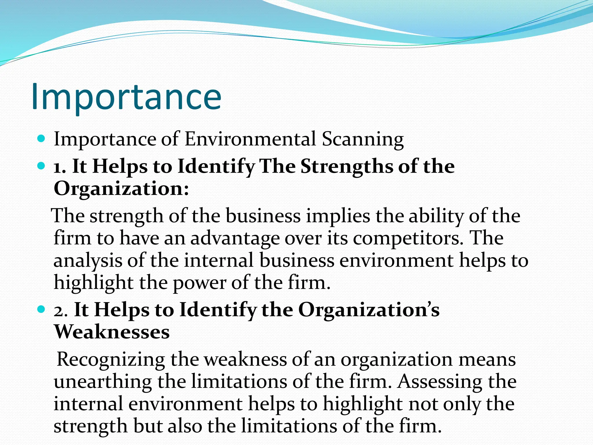 Importance
 Importance of Environmental Scanning
 1. It Helps to Identify The Strengths of the
Organization:
The strength of the business implies the ability of the
firm to have an advantage over its competitors. The
analysis of the internal business environment helps to
highlight the power of the firm.
 2. It Helps to Identify the Organization’s
Weaknesses
Recognizing the weakness of an organization means
unearthing the limitations of the firm. Assessing the
internal environment helps to highlight not only the
strength but also the limitations of the firm.
 