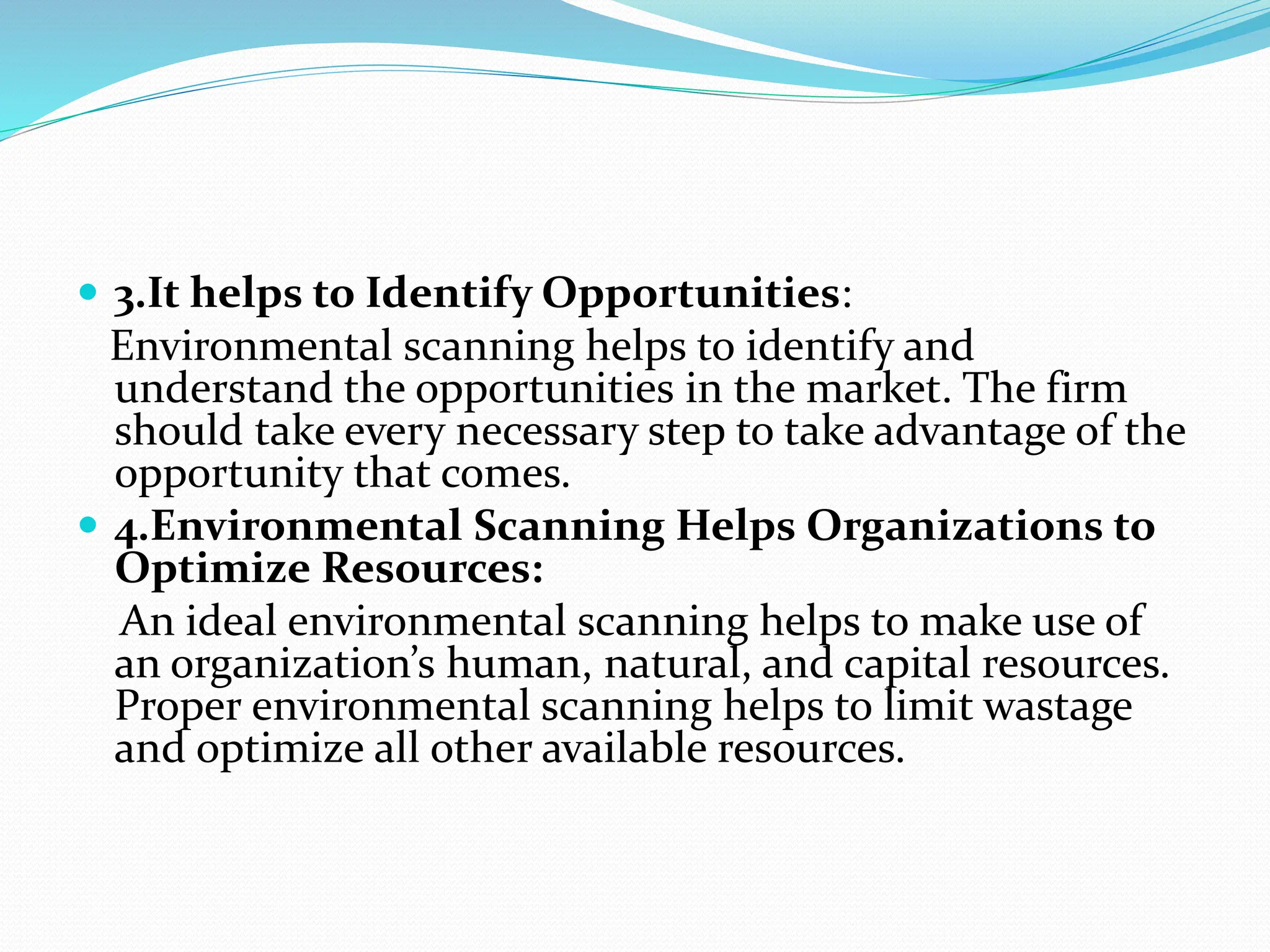  3.It helps to Identify Opportunities:
Environmental scanning helps to identify and
understand the opportunities in the market. The firm
should take every necessary step to take advantage of the
opportunity that comes.
 4.Environmental Scanning Helps Organizations to
Optimize Resources:
An ideal environmental scanning helps to make use of
an organization’s human, natural, and capital resources.
Proper environmental scanning helps to limit wastage
and optimize all other available resources.
 