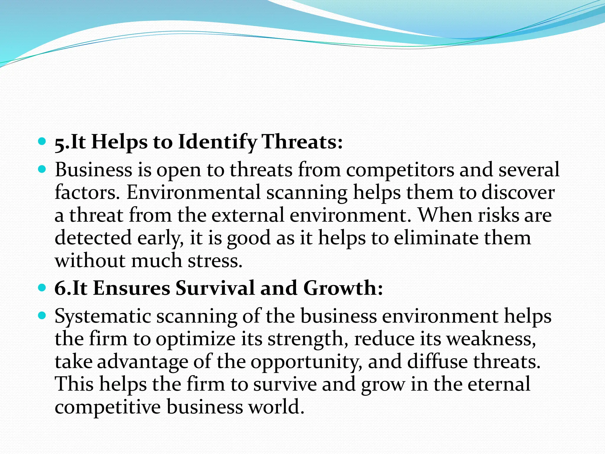  5.It Helps to Identify Threats:
 Business is open to threats from competitors and several
factors. Environmental scanning helps them to discover
a threat from the external environment. When risks are
detected early, it is good as it helps to eliminate them
without much stress.
 6.It Ensures Survival and Growth:
 Systematic scanning of the business environment helps
the firm to optimize its strength, reduce its weakness,
take advantage of the opportunity, and diffuse threats.
This helps the firm to survive and grow in the eternal
competitive business world.
 
