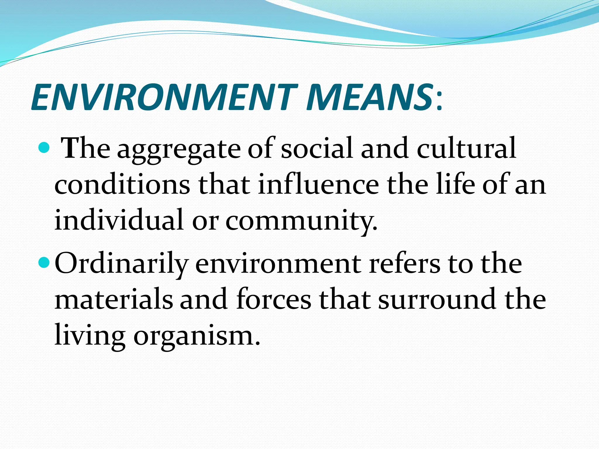 ENVIRONMENT MEANS:
 The aggregate of social and cultural
conditions that influence the life of an
individual or community.
Ordinarily environment refers to the
materials and forces that surround the
living organism.
 