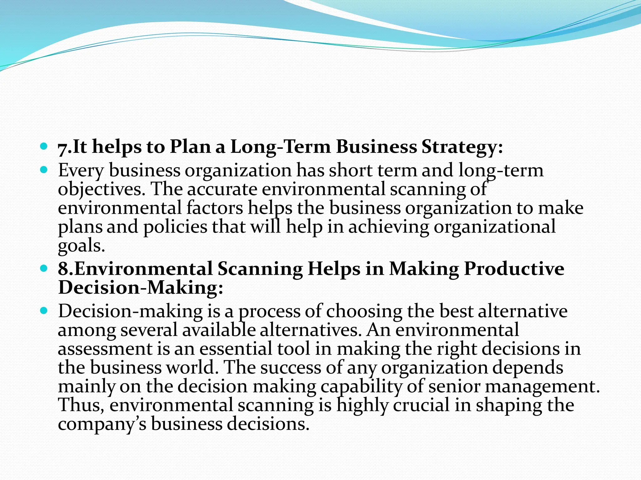  7.It helps to Plan a Long-Term Business Strategy:
 Every business organization has short term and long-term
objectives. The accurate environmental scanning of
environmental factors helps the business organization to make
plans and policies that will help in achieving organizational
goals.
 8.Environmental Scanning Helps in Making Productive
Decision-Making:
 Decision-making is a process of choosing the best alternative
among several available alternatives. An environmental
assessment is an essential tool in making the right decisions in
the business world. The success of any organization depends
mainly on the decision making capability of senior management.
Thus, environmental scanning is highly crucial in shaping the
company’s business decisions.
 