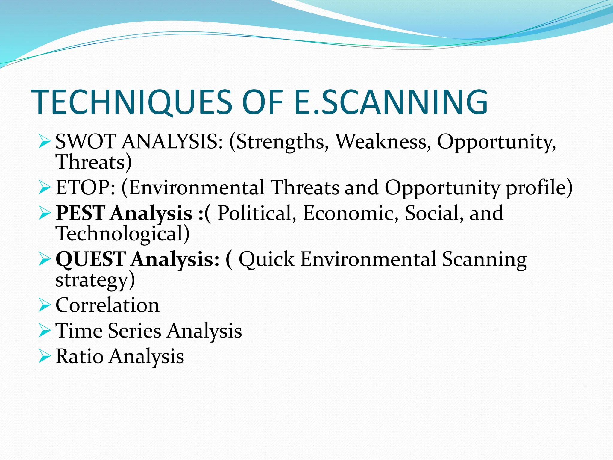 TECHNIQUES OF E.SCANNING
SWOT ANALYSIS: (Strengths, Weakness, Opportunity,
Threats)
ETOP: (Environmental Threats and Opportunity profile)
PEST Analysis :( Political, Economic, Social, and
Technological)
QUEST Analysis: ( Quick Environmental Scanning
strategy)
Correlation
Time Series Analysis
Ratio Analysis
 
