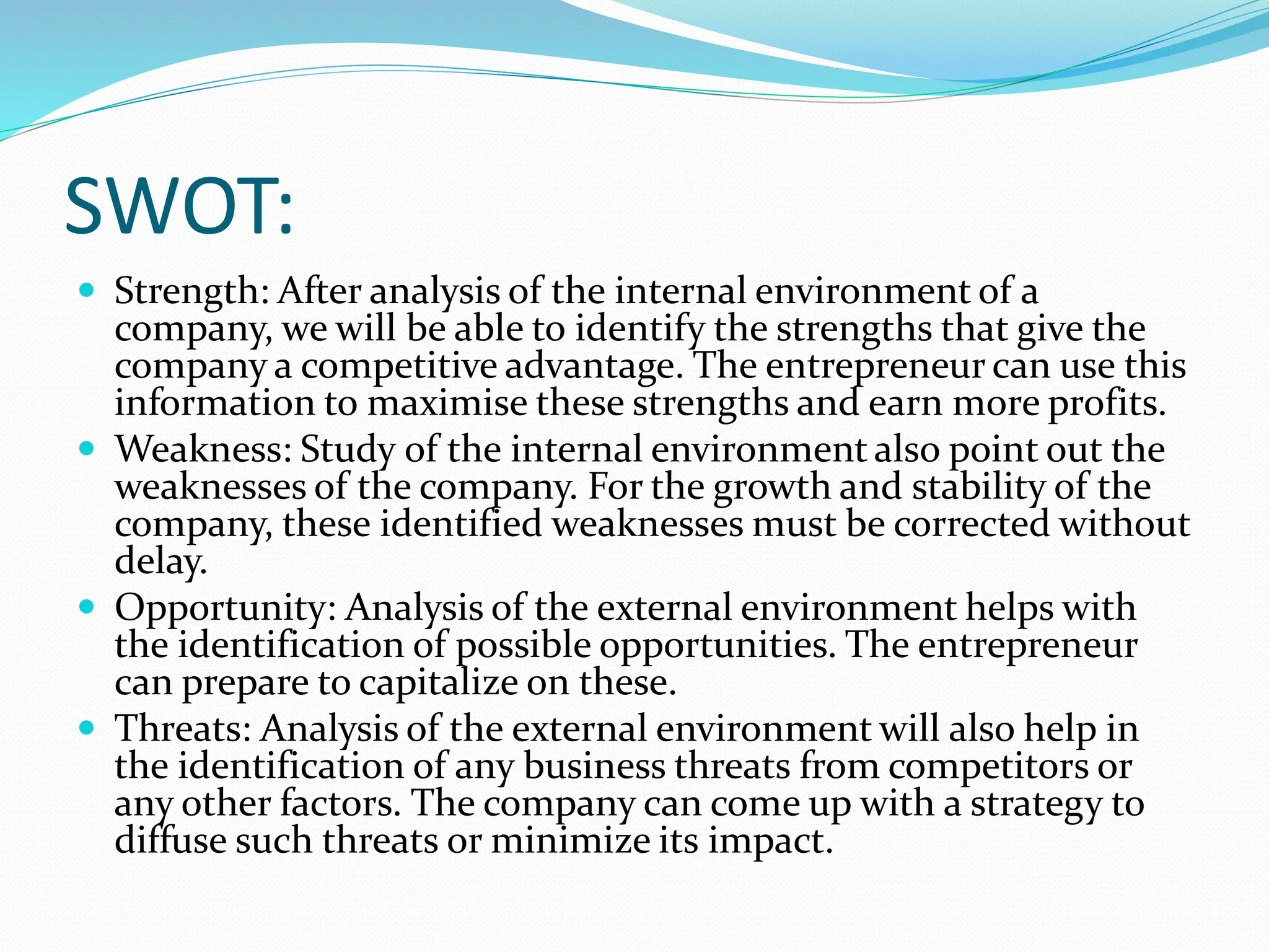 SWOT:
 Strength: After analysis of the internal environment of a
company, we will be able to identify the strengths that give the
company a competitive advantage. The entrepreneur can use this
information to maximise these strengths and earn more profits.
 Weakness: Study of the internal environment also point out the
weaknesses of the company. For the growth and stability of the
company, these identified weaknesses must be corrected without
delay.
 Opportunity: Analysis of the external environment helps with
the identification of possible opportunities. The entrepreneur
can prepare to capitalize on these.
 Threats: Analysis of the external environment will also help in
the identification of any business threats from competitors or
any other factors. The company can come up with a strategy to
diffuse such threats or minimize its impact.
 
