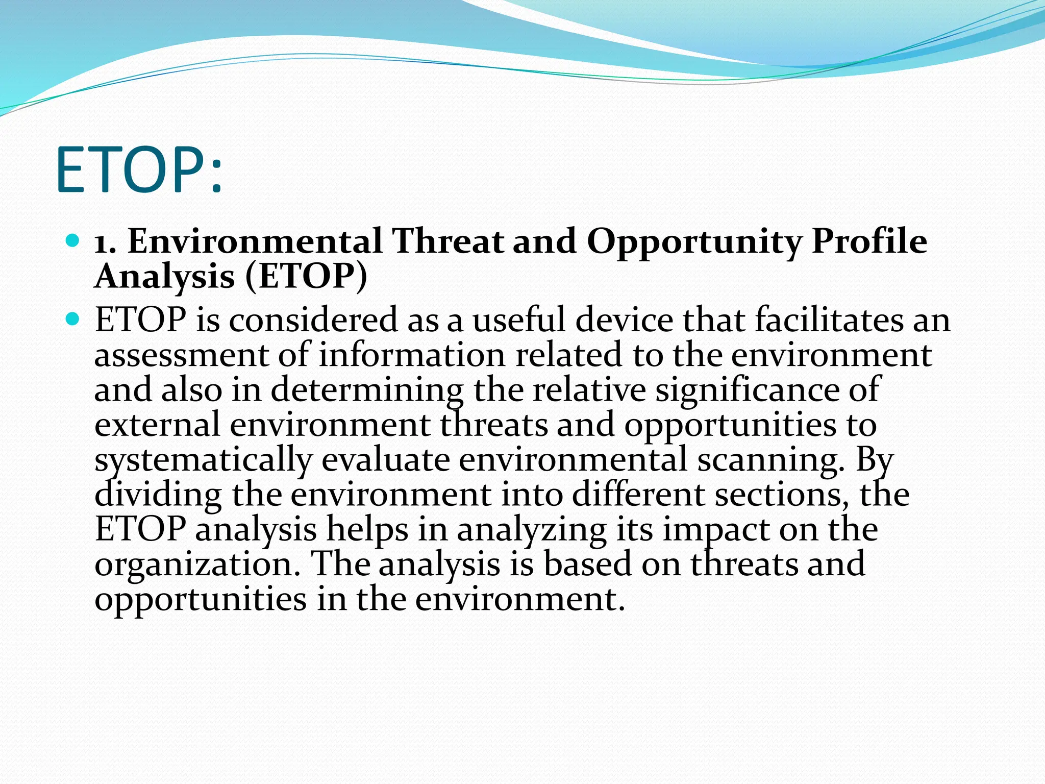 ETOP:
 1. Environmental Threat and Opportunity Profile
Analysis (ETOP)
 ETOP is considered as a useful device that facilitates an
assessment of information related to the environment
and also in determining the relative significance of
external environment threats and opportunities to
systematically evaluate environmental scanning. By
dividing the environment into different sections, the
ETOP analysis helps in analyzing its impact on the
organization. The analysis is based on threats and
opportunities in the environment.
 