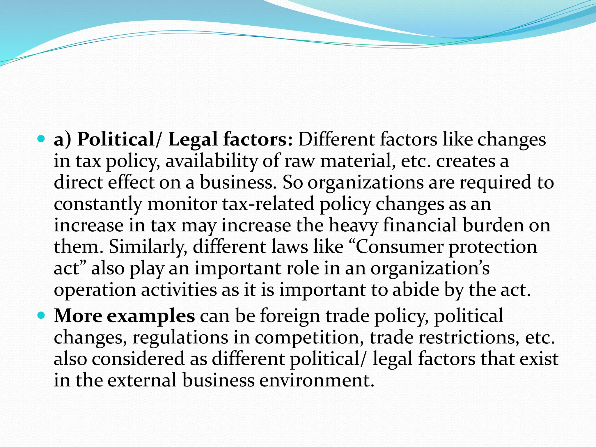  a) Political/ Legal factors: Different factors like changes
in tax policy, availability of raw material, etc. creates a
direct effect on a business. So organizations are required to
constantly monitor tax-related policy changes as an
increase in tax may increase the heavy financial burden on
them. Similarly, different laws like “Consumer protection
act” also play an important role in an organization’s
operation activities as it is important to abide by the act.
 More examples can be foreign trade policy, political
changes, regulations in competition, trade restrictions, etc.
also considered as different political/ legal factors that exist
in the external business environment.
 