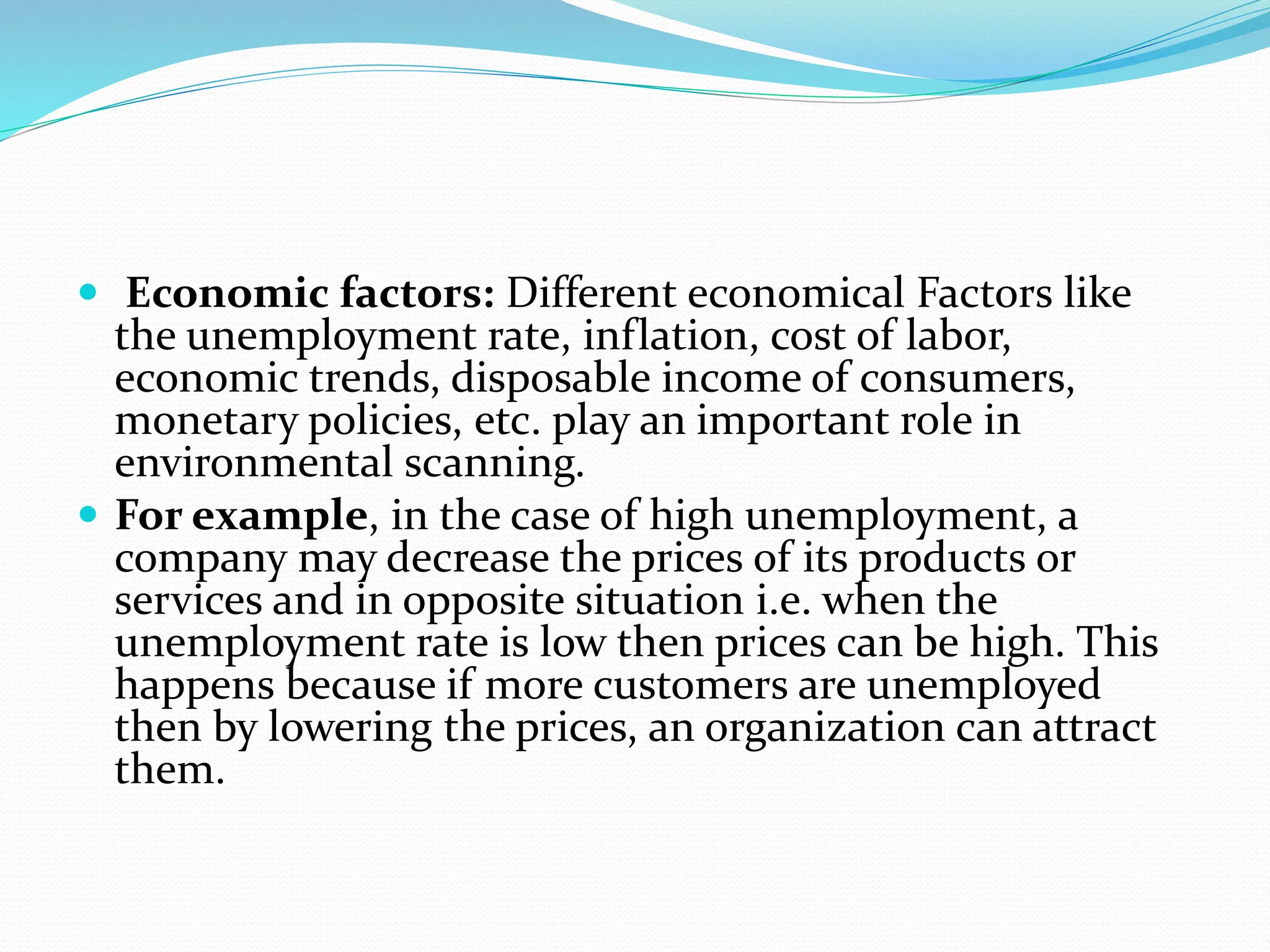  Economic factors: Different economical Factors like
the unemployment rate, inflation, cost of labor,
economic trends, disposable income of consumers,
monetary policies, etc. play an important role in
environmental scanning.
 For example, in the case of high unemployment, a
company may decrease the prices of its products or
services and in opposite situation i.e. when the
unemployment rate is low then prices can be high. This
happens because if more customers are unemployed
then by lowering the prices, an organization can attract
them.
 