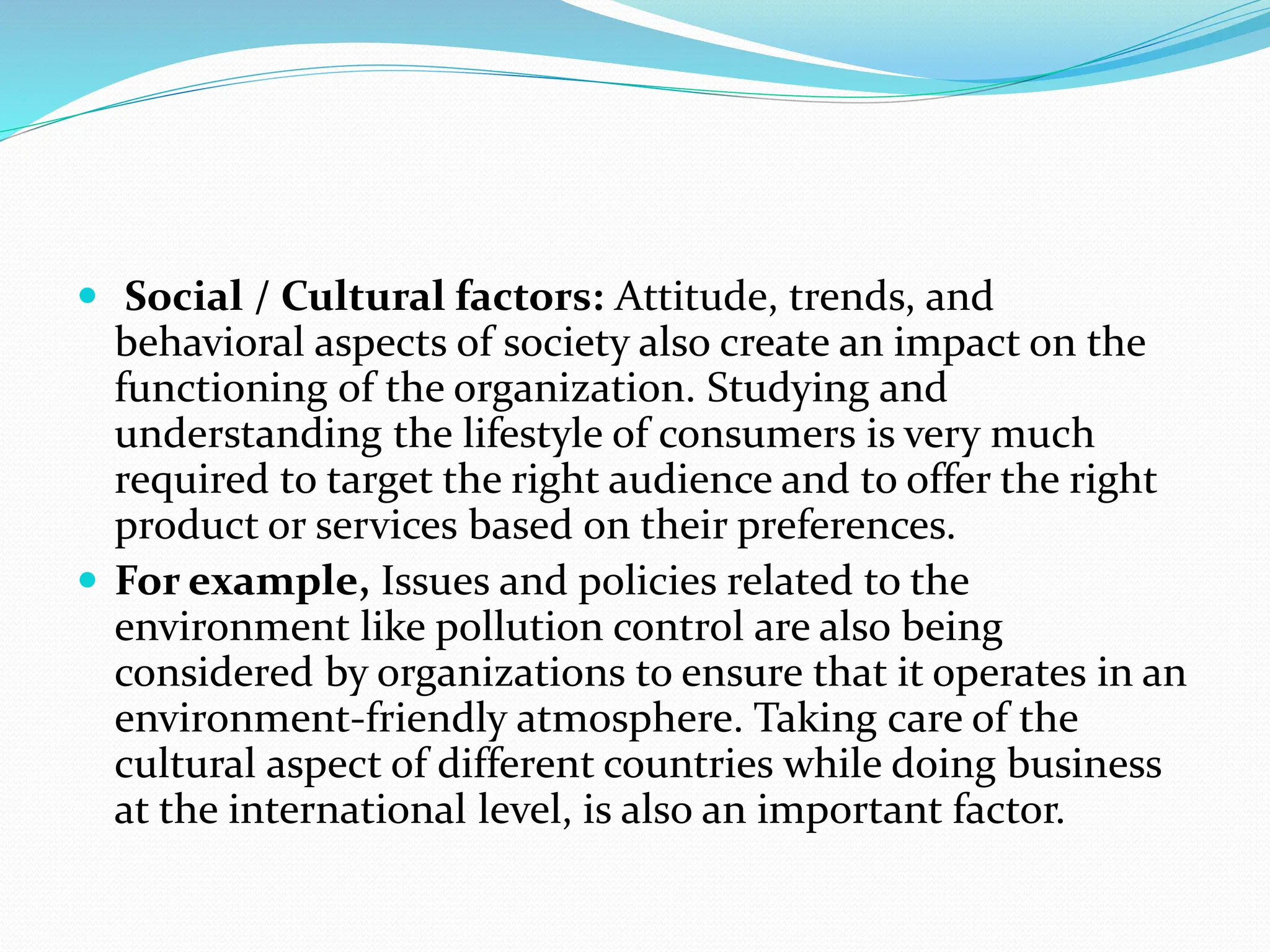  Social / Cultural factors: Attitude, trends, and
behavioral aspects of society also create an impact on the
functioning of the organization. Studying and
understanding the lifestyle of consumers is very much
required to target the right audience and to offer the right
product or services based on their preferences.
 For example, Issues and policies related to the
environment like pollution control are also being
considered by organizations to ensure that it operates in an
environment-friendly atmosphere. Taking care of the
cultural aspect of different countries while doing business
at the international level, is also an important factor.
 