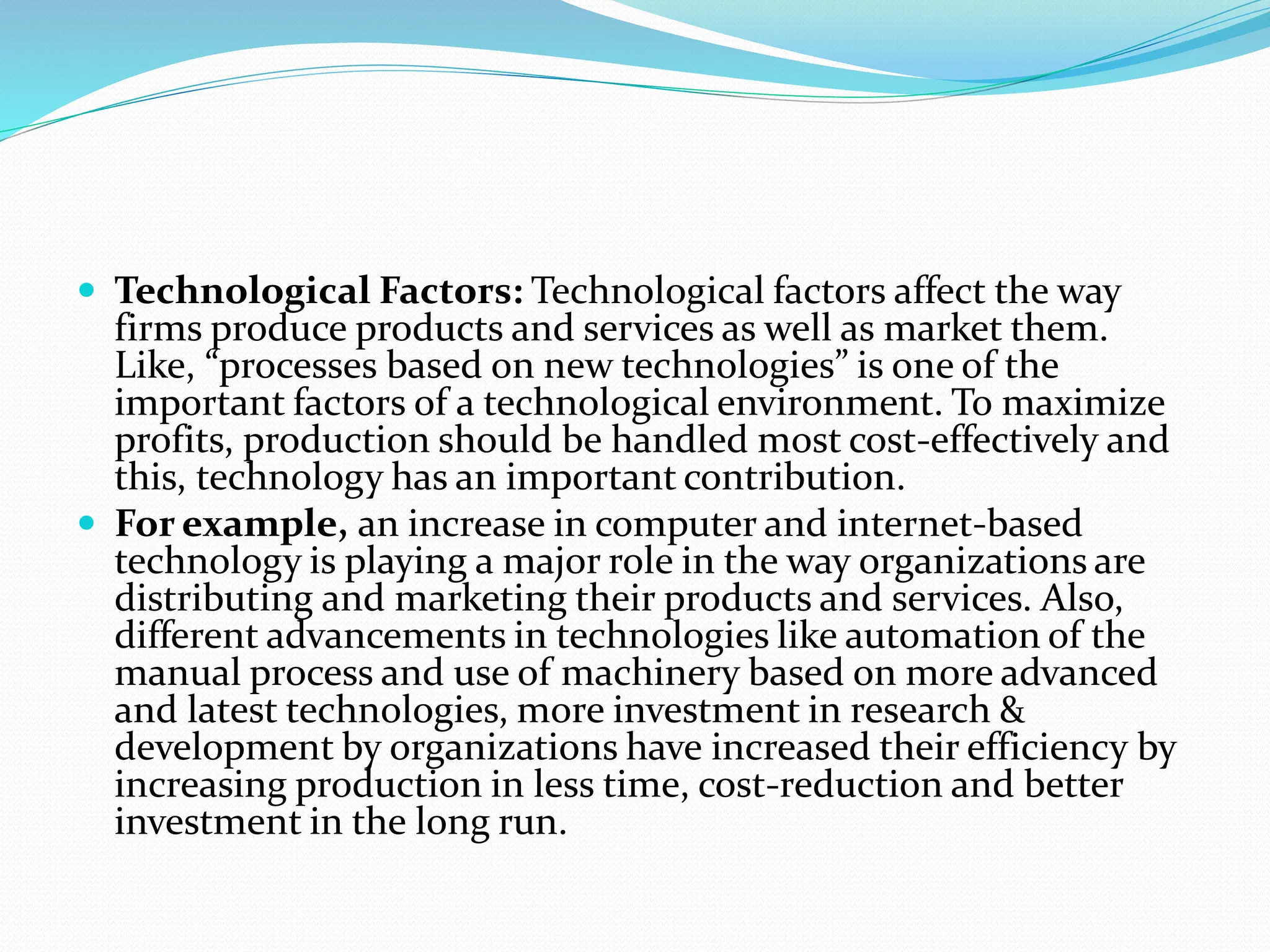  Technological Factors: Technological factors affect the way
firms produce products and services as well as market them.
Like, “processes based on new technologies” is one of the
important factors of a technological environment. To maximize
profits, production should be handled most cost-effectively and
this, technology has an important contribution.
 For example, an increase in computer and internet-based
technology is playing a major role in the way organizations are
distributing and marketing their products and services. Also,
different advancements in technologies like automation of the
manual process and use of machinery based on more advanced
and latest technologies, more investment in research &
development by organizations have increased their efficiency by
increasing production in less time, cost-reduction and better
investment in the long run.
 