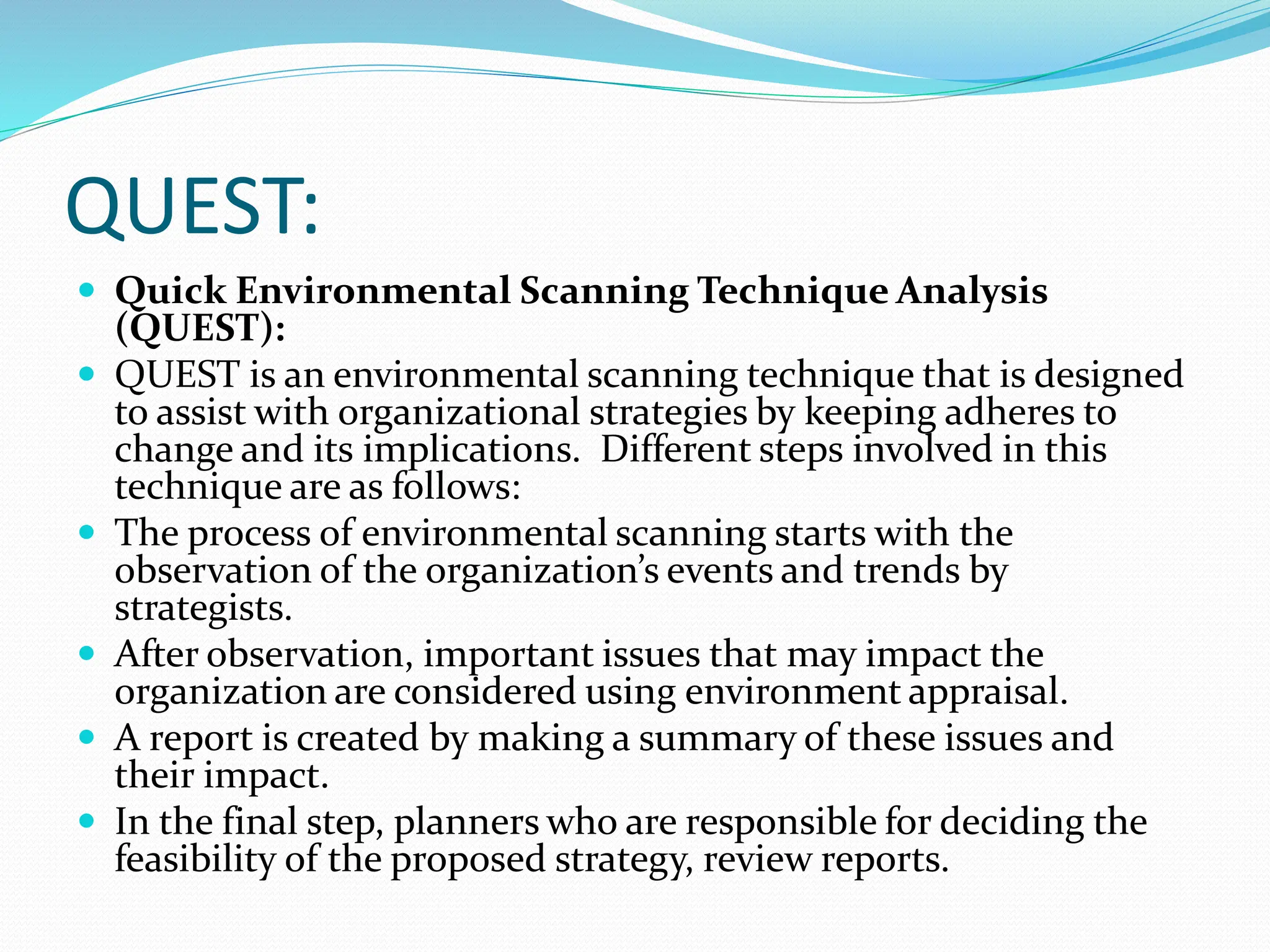QUEST:
 Quick Environmental Scanning Technique Analysis
(QUEST):
 QUEST is an environmental scanning technique that is designed
to assist with organizational strategies by keeping adheres to
change and its implications. Different steps involved in this
technique are as follows:
 The process of environmental scanning starts with the
observation of the organization’s events and trends by
strategists.
 After observation, important issues that may impact the
organization are considered using environment appraisal.
 A report is created by making a summary of these issues and
their impact.
 In the final step, planners who are responsible for deciding the
feasibility of the proposed strategy, review reports.
 