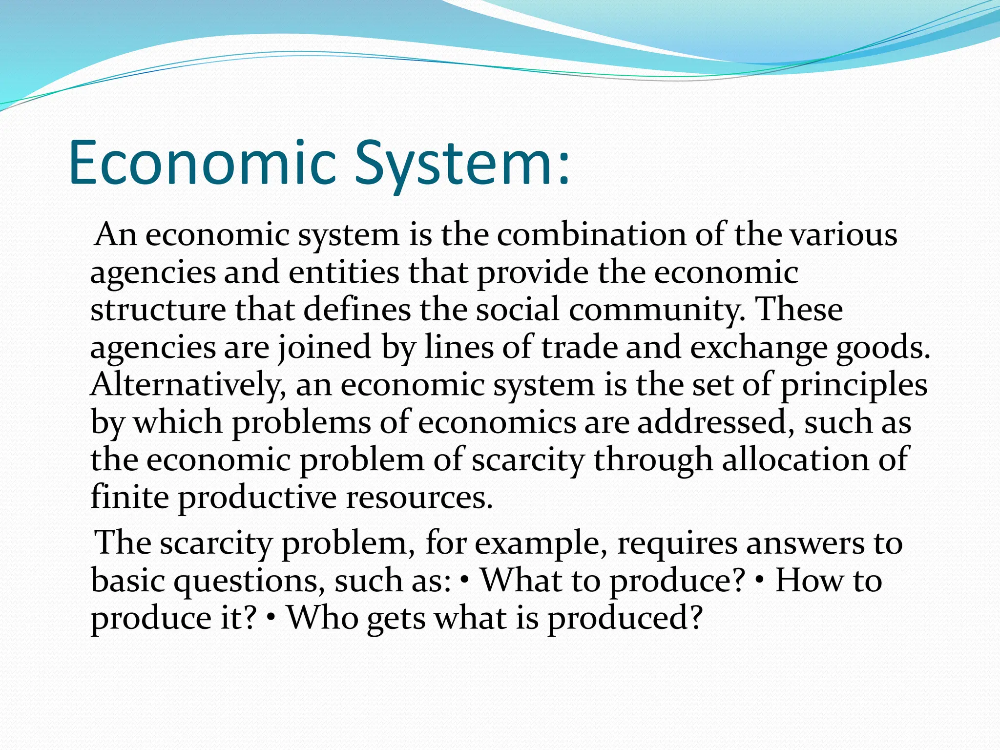 Economic System:
An economic system is the combination of the various
agencies and entities that provide the economic
structure that defines the social community. These
agencies are joined by lines of trade and exchange goods.
Alternatively, an economic system is the set of principles
by which problems of economics are addressed, such as
the economic problem of scarcity through allocation of
finite productive resources.
The scarcity problem, for example, requires answers to
basic questions, such as: • What to produce? • How to
produce it? • Who gets what is produced?
 
