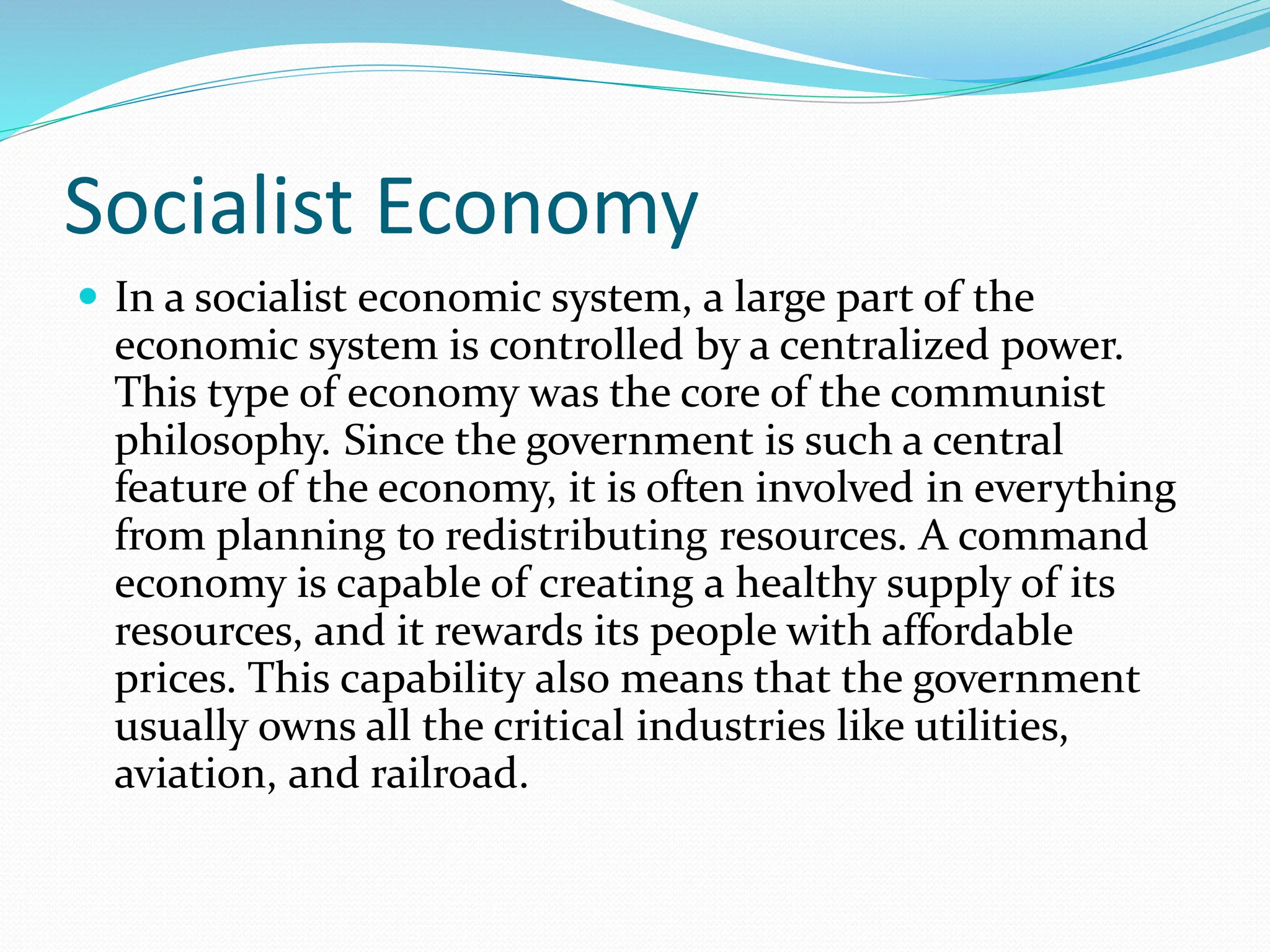 Socialist Economy
 In a socialist economic system, a large part of the
economic system is controlled by a centralized power.
This type of economy was the core of the communist
philosophy. Since the government is such a central
feature of the economy, it is often involved in everything
from planning to redistributing resources. A command
economy is capable of creating a healthy supply of its
resources, and it rewards its people with affordable
prices. This capability also means that the government
usually owns all the critical industries like utilities,
aviation, and railroad.
 