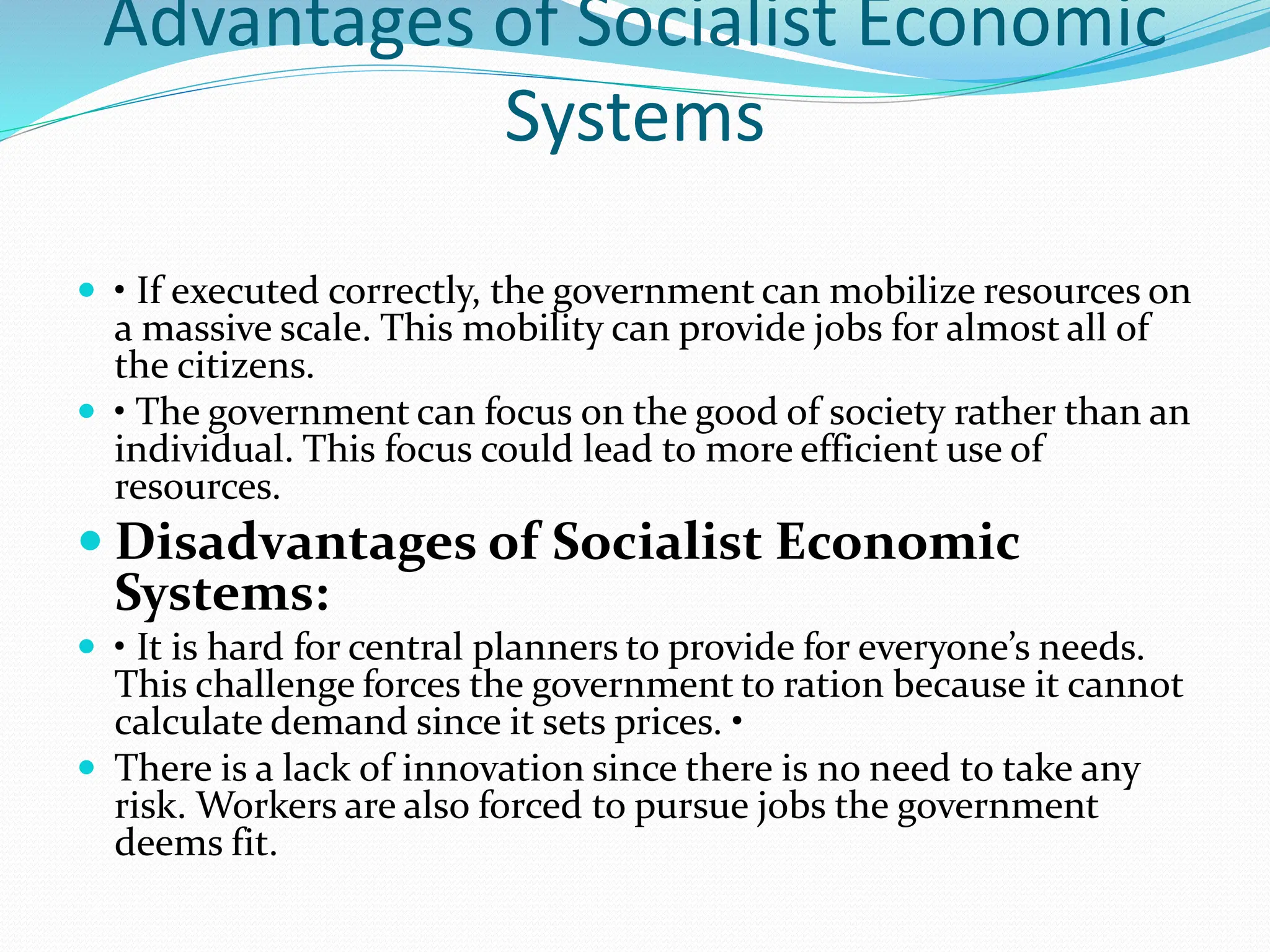 Advantages of Socialist Economic
Systems
 • If executed correctly, the government can mobilize resources on
a massive scale. This mobility can provide jobs for almost all of
the citizens.
 • The government can focus on the good of society rather than an
individual. This focus could lead to more efficient use of
resources.
 Disadvantages of Socialist Economic
Systems:
 • It is hard for central planners to provide for everyone’s needs.
This challenge forces the government to ration because it cannot
calculate demand since it sets prices. •
 There is a lack of innovation since there is no need to take any
risk. Workers are also forced to pursue jobs the government
deems fit.
 