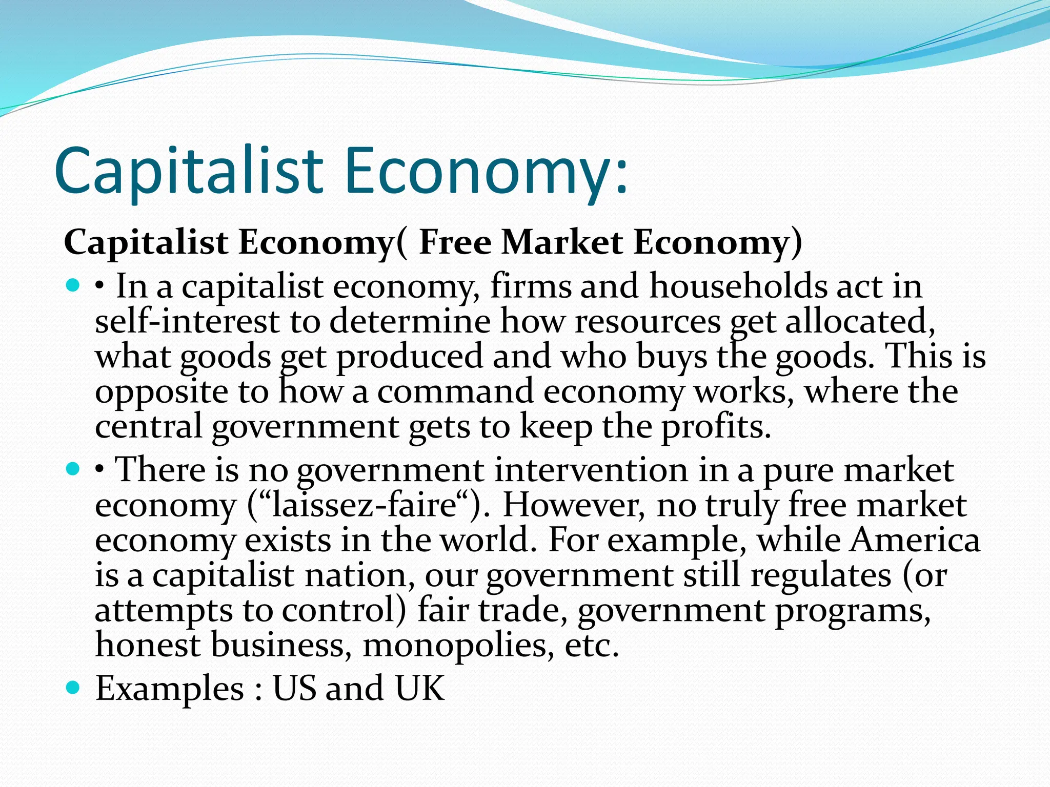 Capitalist Economy:
Capitalist Economy( Free Market Economy)
 • In a capitalist economy, firms and households act in
self-interest to determine how resources get allocated,
what goods get produced and who buys the goods. This is
opposite to how a command economy works, where the
central government gets to keep the profits.
 • There is no government intervention in a pure market
economy (“laissez-faire“). However, no truly free market
economy exists in the world. For example, while America
is a capitalist nation, our government still regulates (or
attempts to control) fair trade, government programs,
honest business, monopolies, etc.
 Examples : US and UK
 
