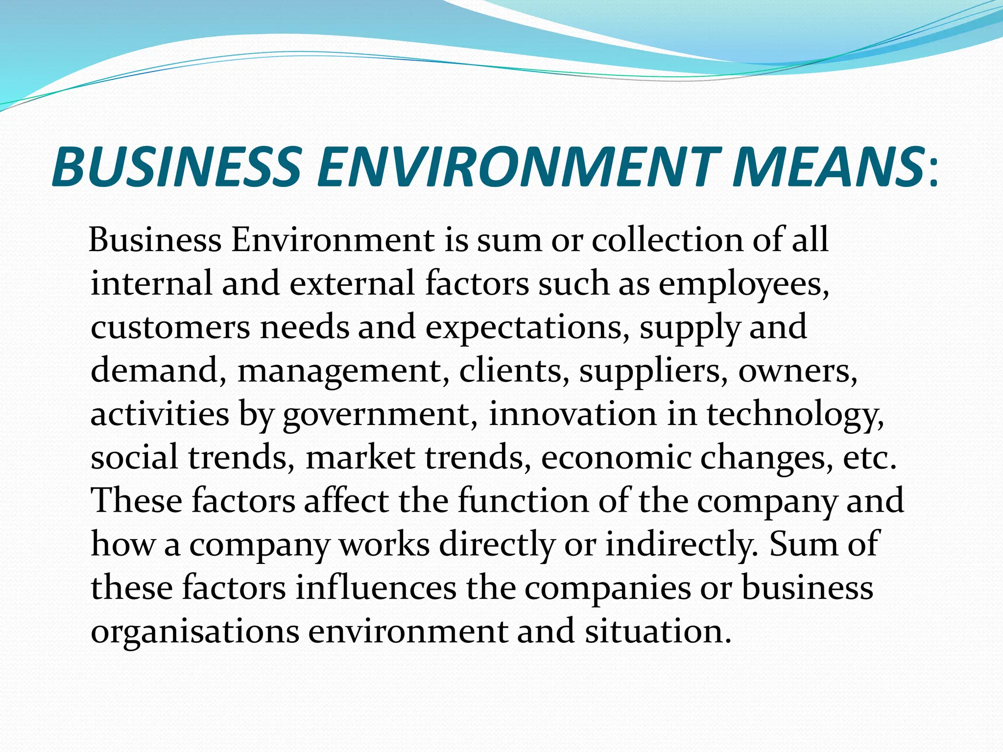 BUSINESS ENVIRONMENT MEANS:
Business Environment is sum or collection of all
internal and external factors such as employees,
customers needs and expectations, supply and
demand, management, clients, suppliers, owners,
activities by government, innovation in technology,
social trends, market trends, economic changes, etc.
These factors affect the function of the company and
how a company works directly or indirectly. Sum of
these factors influences the companies or business
organisations environment and situation.
 