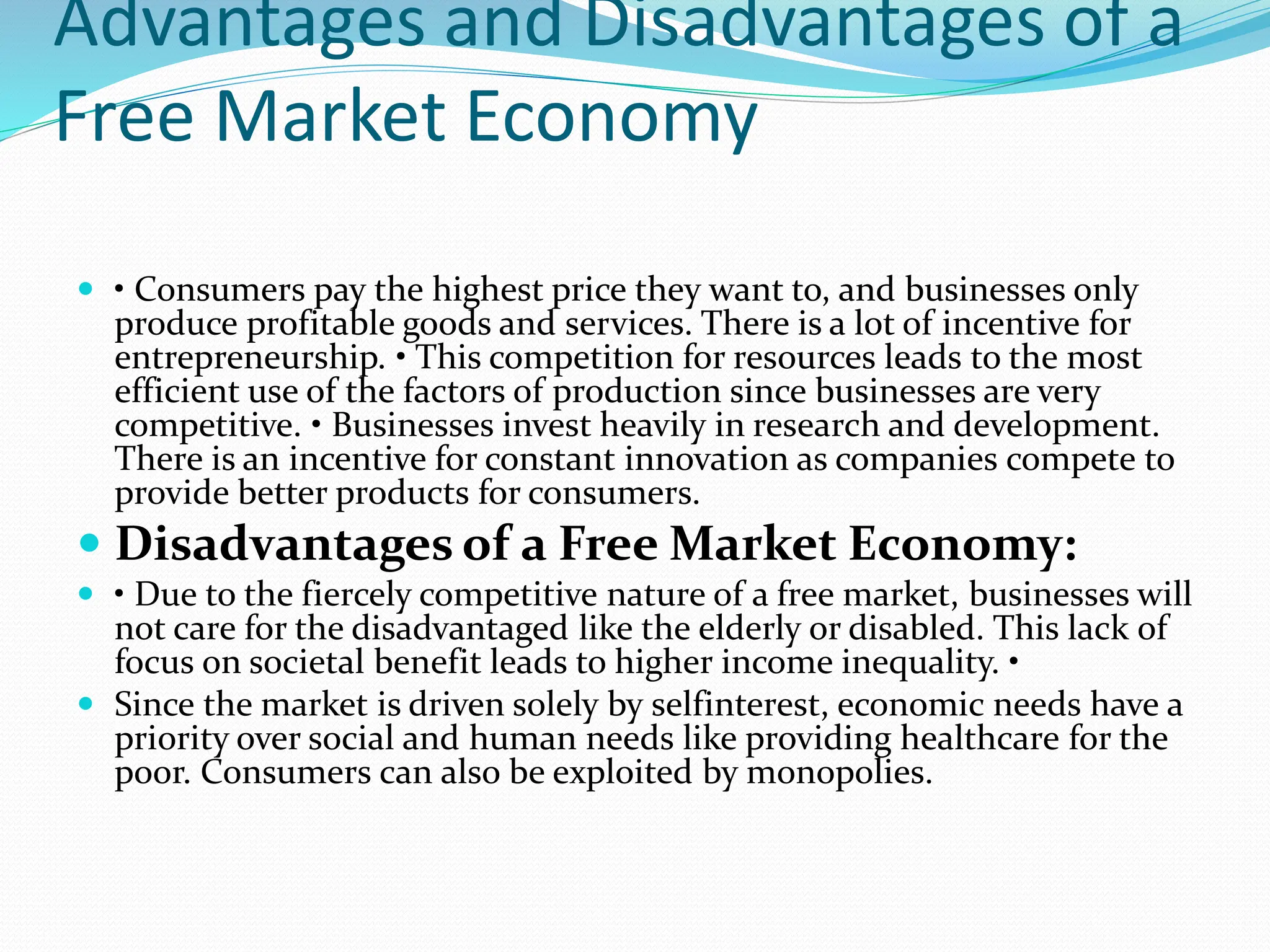 Advantages and Disadvantages of a
Free Market Economy
 • Consumers pay the highest price they want to, and businesses only
produce profitable goods and services. There is a lot of incentive for
entrepreneurship. • This competition for resources leads to the most
efficient use of the factors of production since businesses are very
competitive. • Businesses invest heavily in research and development.
There is an incentive for constant innovation as companies compete to
provide better products for consumers.
 Disadvantages of a Free Market Economy:
 • Due to the fiercely competitive nature of a free market, businesses will
not care for the disadvantaged like the elderly or disabled. This lack of
focus on societal benefit leads to higher income inequality. •
 Since the market is driven solely by selfinterest, economic needs have a
priority over social and human needs like providing healthcare for the
poor. Consumers can also be exploited by monopolies.
 