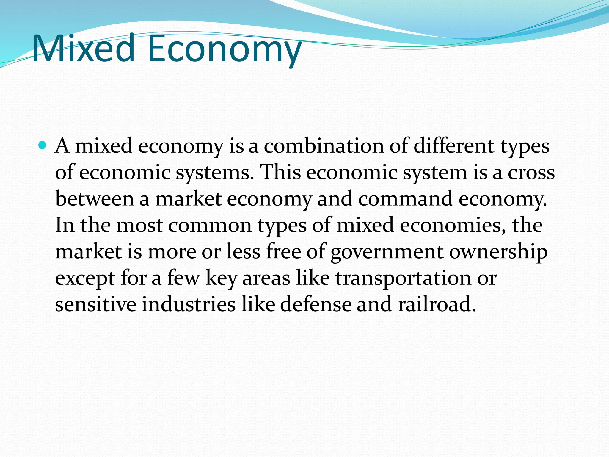 Mixed Economy
 A mixed economy is a combination of different types
of economic systems. This economic system is a cross
between a market economy and command economy.
In the most common types of mixed economies, the
market is more or less free of government ownership
except for a few key areas like transportation or
sensitive industries like defense and railroad.
 