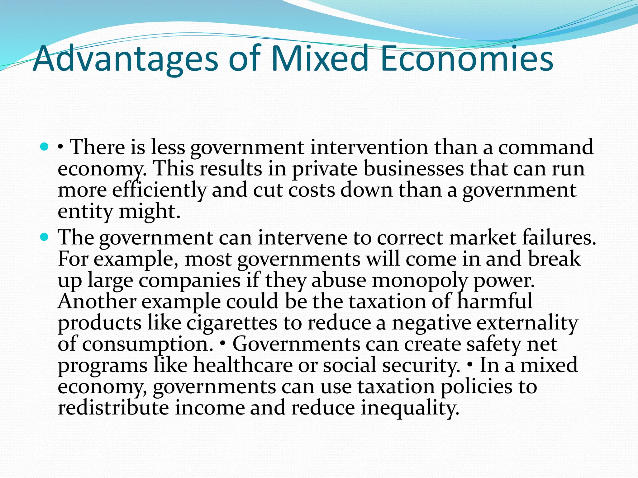 Advantages of Mixed Economies
 • There is less government intervention than a command
economy. This results in private businesses that can run
more efficiently and cut costs down than a government
entity might.
 The government can intervene to correct market failures.
For example, most governments will come in and break
up large companies if they abuse monopoly power.
Another example could be the taxation of harmful
products like cigarettes to reduce a negative externality
of consumption. • Governments can create safety net
programs like healthcare or social security. • In a mixed
economy, governments can use taxation policies to
redistribute income and reduce inequality.
 