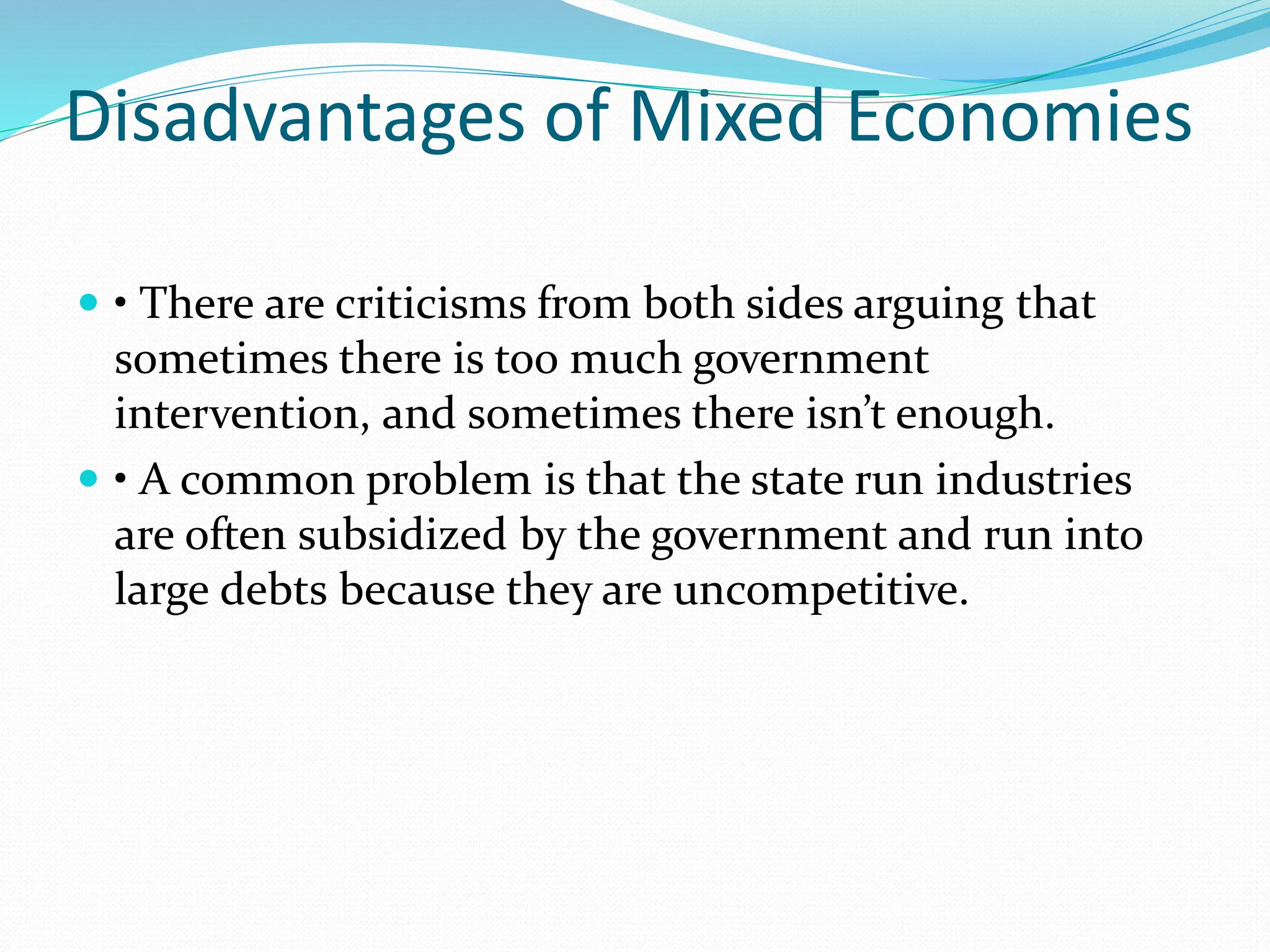 Disadvantages of Mixed Economies
 • There are criticisms from both sides arguing that
sometimes there is too much government
intervention, and sometimes there isn’t enough.
 • A common problem is that the state run industries
are often subsidized by the government and run into
large debts because they are uncompetitive.
 