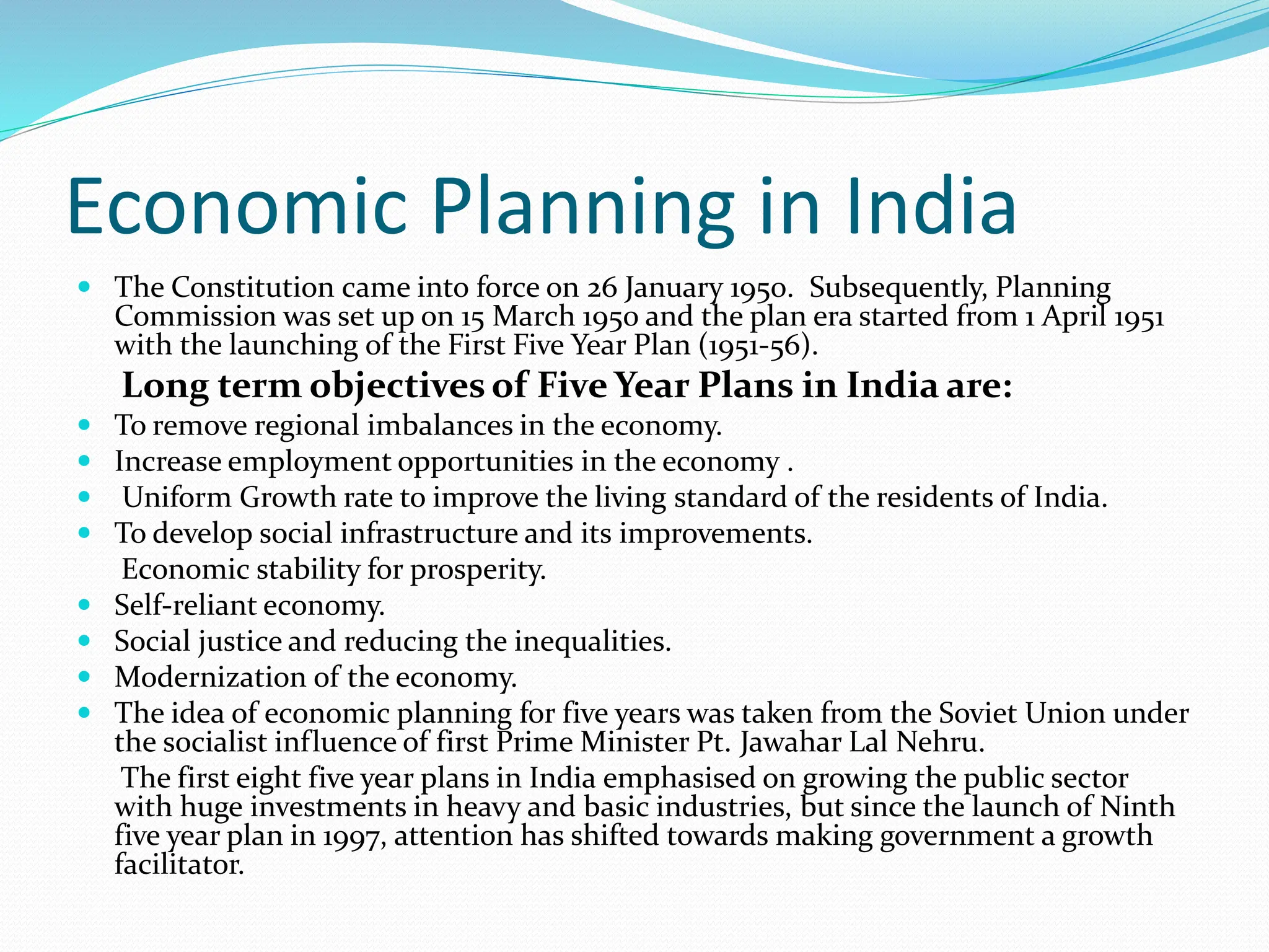 Economic Planning in India
 The Constitution came into force on 26 January 1950. Subsequently, Planning
Commission was set up on 15 March 1950 and the plan era started from 1 April 1951
with the launching of the First Five Year Plan (1951-56).
Long term objectives of Five Year Plans in India are:
 To remove regional imbalances in the economy.
 Increase employment opportunities in the economy .
 Uniform Growth rate to improve the living standard of the residents of India.
 To develop social infrastructure and its improvements.
Economic stability for prosperity.
 Self-reliant economy.
 Social justice and reducing the inequalities.
 Modernization of the economy.
 The idea of economic planning for five years was taken from the Soviet Union under
the socialist influence of first Prime Minister Pt. Jawahar Lal Nehru.
The first eight five year plans in India emphasised on growing the public sector
with huge investments in heavy and basic industries, but since the launch of Ninth
five year plan in 1997, attention has shifted towards making government a growth
facilitator.
 
