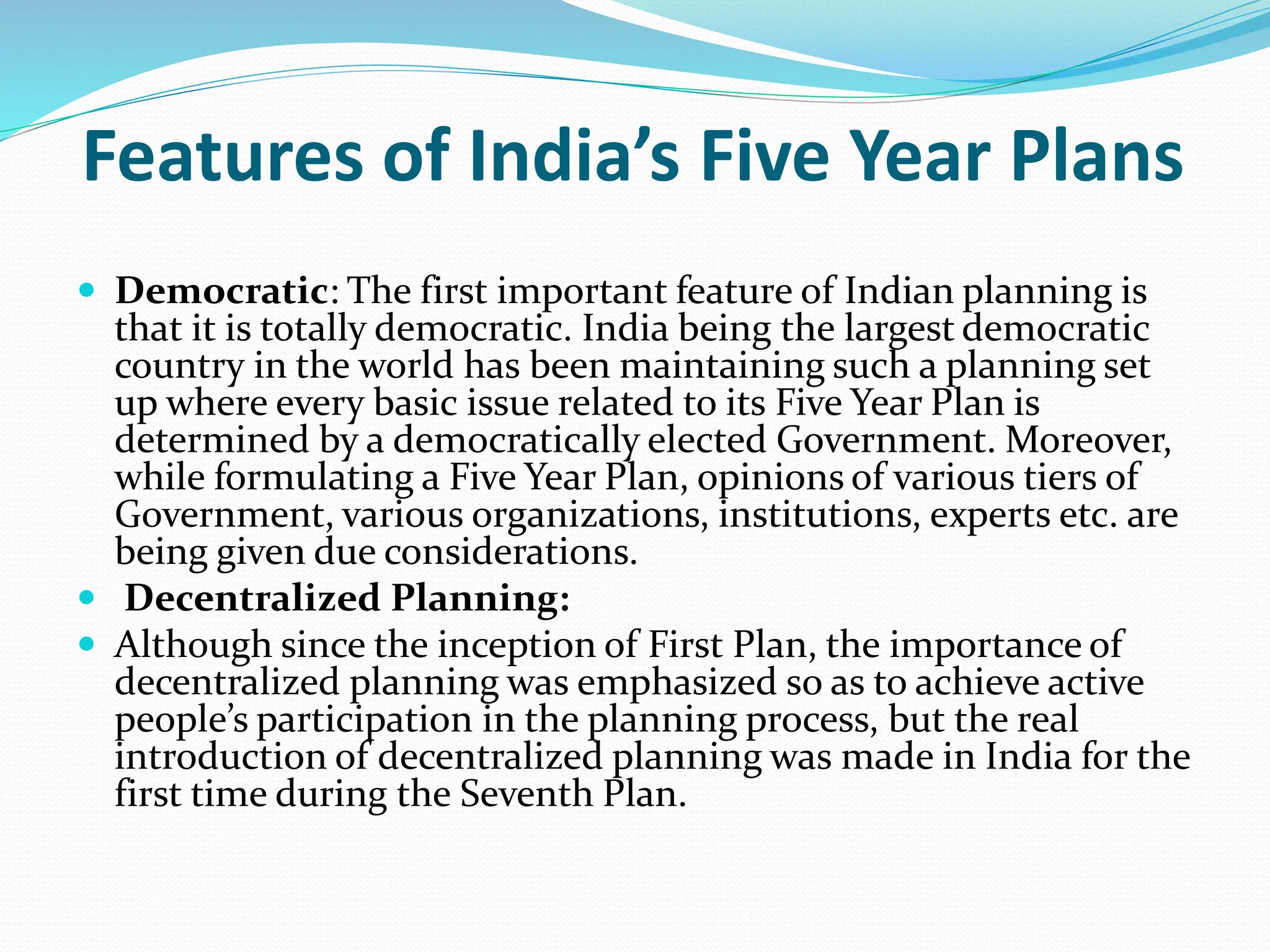 Features of India’s Five Year Plans
 Democratic: The first important feature of Indian planning is
that it is totally democratic. India being the largest democratic
country in the world has been maintaining such a planning set
up where every basic issue related to its Five Year Plan is
determined by a democratically elected Government. Moreover,
while formulating a Five Year Plan, opinions of various tiers of
Government, various organizations, institutions, experts etc. are
being given due considerations.
 Decentralized Planning:
 Although since the inception of First Plan, the importance of
decentralized planning was emphasized so as to achieve active
people’s participation in the planning process, but the real
introduction of decentralized planning was made in India for the
first time during the Seventh Plan.
 